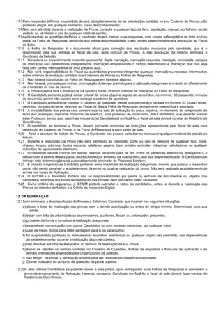 6/14
11.7Para responder à Prova, o candidato deverá, obrigatoriamente, ler as orientações contidas no seu Caderno de Provas, não
podendo alegar, em qualquer momento, o seu desconhecimento;
11.8Não será admitida durante a realização da Prova, consulta a qualquer tipo de livro, legislação, manual, ou folheto, sendo
vedado ao candidato o uso de qualquer material escrito;
11.9Após resolver as questões da Prova o candidato deverá marcar suas respostas, com caneta esferográfica de tinta azul ou
preta, na Folha de Respostas, sendo de sua inteira responsabilidade o seu correto preenchimento e a devolução ao Fiscal
de Sala;
11.10 A Folha de Respostas é o documento oficial para correção dos resultados marcados pelo candidato, que é o
responsável pela sua entrega ao fiscal da sala, após concluir as Provas. A não devolução da mesma eliminará o
Candidato da Seleção;
11.11 Considera-se preenchimento incorreto quando há: dupla marcação, marcação rasurada, marcação emendada, campos
de marcação não preenchidos integralmente, marcação ultrapassando o campo determinado e marcação que não seja
feita com caneta esferográfica de tinta preta ou azul;
11.12 Não será responsabilidade do Fiscal ou autoridades presentes interpretar qualquer Instrução ou repassar informações
sobre critérios de avaliação contidos nos Cadernos de Provas ou Folhas de Respostas;
11.13 Não haverá substituição da Folha de Respostas em hipótese alguma;
11.14 Não haverá, por qualquer motivo, prorrogação do tempo previsto para a aplicação das provas em razão do afastamento
de Candidato da sala de provas;
11.15 A Prova objetiva terá a duração de 04 (quatro) horas, incluído o tempo de marcação na Folha de Respostas;
11.16 O Candidato somente poderá deixar o local da prova objetiva depois de decorridos, no mínimo, 60 (sessenta) minutos
do seu início, porém não poderá levar consigo o caderno de questões;
11.17 O Candidato poderá levar consigo o caderno de questões, desde que permaneça na sala no mínimo 02 (duas) horas,
devendo, obrigatoriamente, devolver ao Fiscal de Sala a Folha de Respostas devidamente preenchida e assinada;
11.18 A inviolabilidade das provas será comprovada na sala de aplicação da prova objetiva, no momento do rompimento do
lacre dos envelopes, mediante Protocolo de Abertura, e na presença de, no mínimo, dois Candidatos, que deverão assinar
esse Protocolo, sendo que, caso haja recusa do(s) Candidato(s) em fazê-lo, o fiscal de sala deverá constar do Relatório de
Ocorrências;
11.19 O candidato, ao terminar a Prova, deverá proceder conforme as instruções apresentadas pelo fiscal de sala para
devolução do Caderno de Provas e da Folha de Respostas e para saída da sala.
11.20 Após a abertura do Malote de Provas, o Candidato não poderá consultar ou manusear qualquer material de estudo ou
leitura;
11.21 Durante a realização da Prova não será permitido ao candidato porte ou uso de relógios de qualquer tipo, boné,
chapéu, lenços, adornos, óculos escuros, celulares, pagers, bips, protetor auricular, máquinas calculadoras ou qualquer
outro tipo de equipamento eletrônico;
11.22 O candidato deverá colocar em sacola plástica, recebida para tal fim, todos os pertences eletrônicos desligados e o
celular com a bateria desacoplada, acondicionando-a embaixo da sua carteira, sob sua responsabilidade. O Candidato que
infringir esta determinação será automaticamente eliminado do Processo Seletivo;
11.23 É vedado o ingresso de Candidato portando arma nos locais de realização das provas, mesmo que possua o respectivo
porte, não sendo possível o acautelamento da arma no local de realização da prova. Não será realizado acautelamento de
armas nos locais de Aplicação.
11.24 O IEPDM e o Ministério Público não se responsabilizarão por perda ou extravio de documentos ou objetos dos
candidatos ocorridos nos locais de realização das Provas, nem por danos neles causados;
11.25 Como critério de segurança, o IEPDM poderá submeter a todos os candidatos, antes, e durante a realização das
Provas ao detector de Metais e a Coleta da Impressão Digital.
12 DA ELIMINAÇÃO
12.1Será eliminado e desclassificado do Processo Seletivo o Candidato que incorrer nas seguintes situações:
a) deixar o local de realização das provas sem a devida autorização ou antes do tempo mínimo determinado para sua
saída;
b) tratar com falta de urbanidade os examinadores, auxiliares, fiscais ou autoridades presentes;
c) proceder de forma a tumultuar a realização das provas;
d) estabelecer comunicação com outros Candidatos ou com pessoas estranhas, por qualquer meio;
e) usar de meios ilícitos para obter vantagem para si ou para outros;
f) for surpreendido portando ou manuseando aparelhos eletrônicos ou qualquer objeto não permitido, nas dependências
do estabelecimento, durante a realização da prova objetiva;
g) não devolver a Folha de Respostas ao termino da realização da sua Prova;
h)deixar de atender às normas contidas no Caderno de Questões, Folhas de respostas e Manuais de Aplicação e às
demais orientações expedidas pela Organizadora da Seleção;
i) não atingir, na prova, a pontuação mínima para ser considerado classificado/aprovado.
j) Obtiver nota zero no conjunto de questões da prova objetiva.
12.2Os dois últimos Candidatos só poderão deixar a sala juntos, após entregarem suas Folhas de Respostas e assinarem o
termo de encerramento de Aplicação, havendo recusa do Candidato em fazê-lo, o fiscal de sala deverá fazer constar do
Relatório de Ocorrências.
 