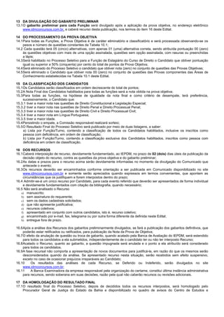 7/14
13 DA DIVULGAÇÃO DO GABARITO PRELIMINAR
13.1O gabarito preliminar para cada Função será divulgado após a aplicação da prova objetiva, no endereço eletrônico
www.idmconcursos.com.br, e caberá recurso desta publicação, nos termos do item 16 deste Edital.
14 DO PROCESSAMENTO DA PROVA OBJETIVA
14.1Para todas as Funções, a Prova Objetiva é de caráter eliminatório e classificatório e será processada observando-se os
pesos e número de questões constantes da Tabela 10.1;
14.2 Cada questão terá 05 (cinco) alternativas, com apenas 01 (uma) alternativa correta, sendo atribuída pontuação 00 (zero)
às questões objetivas com mais de uma opção assinalada, questões sem opção assinalada, com rasuras ou preenchidas
a lápis;
14.3Será habilitado no Processo Seletivo para a Função de Estagiário do Curso de Direito o Candidato que obtiver pontuação
igual ou superior a 50% (cinquenta) por cento do total de pontos da Prova Objetiva;
14.4Será eliminado do Processo Seletivo o candidato que obtiver nota (zero) no conjunto de questões das Provas Objetivas;
14.5Será eliminado o Candidato que obtiver nota 00 (zero) no conjunto de questões das Provas componentes das Áreas de
Conhecimento estabelecidas na Tabela 10.1 deste Edital.
15 DA CLASSIFICAÇÃO DOS CANDIDATOS
15.1Os Candidatos serão classificados em ordem decrescente do total de pontos;
15.2A Nota Final dos Candidatos habilitados para todas as funções será a nota obtida na prova objetiva;
15.3Para todas as funções, na hipótese de igualdade da nota final e como critério de desempate, terá preferência,
sucessivamente, o Candidato que:
15.3.1 tiver a maior nota nas questões de Direito Constitucional e Legislação Especial;
15.3.2 tiver a maior nota nas questões de Direito Penal e Direito Processual Penal;
15.3.3 tiver a maior nota nas questões de Direito Civil e Direito Processual Civil;
15.3.4 tiver a maior nota em Língua Portuguesa;
15.3.5 tiver a maior idade.
15.4Persistindo o empate, a Comissão responsável realizará sorteio;
15.5O Resultado Final do Processo Seletivo será publicado por meio de duas listagens, a saber:
a) Lista por Função/Turno, contendo a classificação de todos os Candidatos habilitados, inclusive os inscritos como
pessoa com deficiência, em ordem de classificação;
b) Lista por Função/Turno, contendo a classificação exclusiva dos Candidatos habilitados, inscritos como pessoa com
deficiência em ordem de classificação.
16 DOS RECURSOS
16.1Caberá interposição de recurso, devidamente fundamentado, ao IEPDM, no prazo de 02 (dois) dias úteis da publicação da
decisão objeto do recurso, contra as questões da prova objetiva e do gabarito preliminar;
16.2As datas e prazos para o recurso acima serão devidamente informadas no momento da divulgação do Comunicado que
antecede o evento;
16.3Os recursos deverão ser encaminhados conforme orientação a ser publicada em Comunicado disponibilizado no site
www.idmconcursos.com.br e somente serão apreciados quando expressos em termos convenientes, que apontem as
circunstâncias que os justifiquem e forem interpostos dentro do prazo;
16.4 Admitir-se-á um único recurso por Candidato, para cada evento referido que deverão ser apresentados de forma individual
e devidamente fundamentados com citação da bibliografia, quando necessário;
16.5 Não será analisado o Recurso
a) manuscrito;
b) sem assinatura do requerente;
c) sem os dados cadastrais solicitados;
d) que não apresente justificativa;
e) recursos coletivos;
f) apresentado em conjunto com outros candidatos, isto é, recurso coletivo;
g) encaminhado por e-mail, fax, telegrama ou por outra forma diferente da definida neste Edital;
h) entregue fora de prazo.
16.6Após a análise dos Recursos dos gabaritos preliminarmente divulgados, se fará a publicação dos gabaritos definitivos, que
poderão estar retificados ou ratificados, para publicação da Nota da Prova de Objetiva;
16.7O efeito da anulação de questão ou troca de gabarito, quando acatado pela Banca de Avaliação do IEPDM, será estendido
para todos os candidatos a ela submetidos, independentemente de o candidato ter ou não ter interposto Recurso;
16.8Acatado o Recurso, quanto ao gabarito, a questão impugnada será anulada e o ponto a ela atribuído será considerado
para todos os candidatos.
16.9A fase recursal não comporta a apresentação de novos documentos para justificá-la, em razão do que os mesmos serão
desconsiderados quando da análise. Se apresentado recurso nesta situação, serão recebidos sem efeito suspensivo,
exceto no caso de ocasionar prejuízos irreparáveis ao Candidato;
16.10 Os resultados das análises de cada Recurso, se Deferido ou Indeferido, serão divulgados no site
www.idmconcursos.com.br;
16.11 A Banca Examinadora da empresa responsável pela organização do certame, constitui última instância administrativa
para recursos, sendo soberana em suas decisões, razão pela qual não caberão recursos ou revisões adicionais.
17 DA HOMOLOGAÇÃO DO RESULTADO FINAL
17.1O resultado final do Processo Seletivo, depois de decididos todos os recursos interpostos, será homologado pelo
Procurador Geral de Justiça do Estado da Bahia e disponibilizado no quadro de avisos do Centro de Estudos e
 
