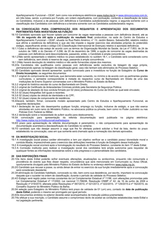 8/14
Aperfeiçoamento Funcional – CEAF, bem como nos endereços eletrônicos www.mpba.mp.br e www.idmconcursos.com.br,
em três listas, sendo: a primeira por Função, em ordem classificatória, com pontuação, contendo a classificação de todos
os Candidatos, inclusive a de pessoas com deficiência e Candidatos autodeclarados negros; a segunda somente com a
classificação dos Candidatos com deficiência e a terceira somente com os Candidatos autodeclarados negros.
18 DA CONVOCAÇÃO PARA COMPROVAÇÃO DOS REQUISITOS E APRESENTAÇÃO DOS DOCUMENTOS
PERTINENTES PARA INVESTIDURA NA FUNÇÃO
18.1O Candidato aprovado que houver optado por concorrer às vagas reservadas a pessoas com deficiência deverá, até as
18h do segundo dia útil após a publicação do resultado final, protocolizar, na sede do Centro de Estudos e
Aperfeiçoamento Funcional – CEAF, situada na Rua Pedro Américo, n° 13, Jardim Baiano, Salvador/BA, relatório médico
que afirme a existência da deficiência e que ela não impede o regular exercício das atividades próprias do pretendido
estágio, especificando ainda o código CID (Classificação Internacional de Doenças) relativo à apontada deficiência;
18.1.1Caso a deficiência não esteja de acordo com os termos da Organização Mundial da Saúde, da Lei nº 7.853, de 24 de
outubro de 1989, e do Decreto nº 3.298, de 20 de dezembro de 1999, a opção de concorrer às vagas destinadas às
pessoas com deficiência será desconsiderada, passando, então, o Candidato à ampla concorrência;
18.1.2Não sendo apresentado o relatório médico no prazo estabelecido no subitem 18.1, o Candidato será considerado como
sem deficiência, sem direito à reserva de vaga, passando à ampla concorrência;
18.1.3Não haverá devolução do relatório médico e não serão fornecidas cópias dos mesmos;
18.2Os Candidatos não qualificados como pessoas com deficiências serão excluídos da listagem de vaga própria,
permanecendo apenas na listagem de classificação geral, caso não tenham sido eliminados do Processo Seletivo;
18.3O Candidato aprovado deverá apresentar, quando convocado para a investidura na função de Estagiário do Curso de
Direito Incompleto, os seguintes documentos:
18.3.1 original do comprovante de matrícula, que demonstre estar cursando, no mínimo e de acordo com as pertinentes grades
curriculares, o semestre correspondente à metade do respectivo curso de Bacharelado em Direito de uma das
instituições de Ensino Superior conveniadas com o Ministério Público do Estado da Bahia;
18.3.2 original do histórico escolar do curso de Bacharelado em Direito;
18.3.3 original de Certificado de Antecedentes Criminais emitido pela Secretaria de Segurança Pública;
18.3.4 original de atestado de boa conduta firmado por 02 (dois) professores do Curso de Direito ao qual está vinculado;
18.3.5 02 (duas) fotografias 3x4 iguais e recentes;
18.3.6 02 (duas) cópias da cédula de identidade e do CPF;
18.3.7 02 (duas) cópias de comprovante de residência;
18.4Deverá, também, firmar, consoante modelo apresentado pelo Centro de Estudos e Aperfeiçoamento Funcional, as
seguintes declarações:
18.4.1 declaração de que não desempenha qualquer função, emprego ou função, inclusive de estágio, e que não exerce
atividades em outro ramo do Ministério Público, na advocacia pública ou privada, bem como no Poder Judiciário ou nas
Policias Civil, Federal ou Militar;
18.4.2 declaração sobre a necessidade de auferir auxílio para deslocamento.
18.5A convocação para apresentação da referida documentação será publicada na página eletrônica:
http://www.mpba.mp.br/institucional/ceaf/estagios;
18.6O prazo para apresentação da referida documentação é peremptório; o não comparecimento para apresentação da
documentação acarretará a desclassificação do Candidato no certame;
18.7O candidato que não desejar assumir a vaga que lhe foi ofertada poderá solicitar o final da lista, dentro do prazo
estabelecido na convocação, caso em que somente será chamado após a nomeação dos demais aprovados.
19 DA INVESTIGAÇÃO SOCIAL
19.1 A investigação social possui caráter eliminatório e tem por objetivo verificar se o candidato possui idoneidade moral e
conduta ilibada, imprescindíveis para o exercício das atribuições inerentes à função de Estagiário dessa Instituição;
19.2 A investigação social ocorrerá após a homologação do resultado do Processo Seletivo, constante do item 17 deste Edital;
19.3 A Comissão instituída para realizar a investigação social dos candidatos terá ampla autonomia para requisitar de
quaisquer fontes as informações necessárias sobre a vida pregressa e a personalidade dos candidatos.
20 DAS DISPOSIÇÕES FINAIS
20.1Os itens deste Edital poderão sofrer eventuais alterações, atualizações ou acréscimos, enquanto não consumada a
providência do evento que lhes disser respeito, circunstância que será mencionada em Comunicado ou Aviso Oficial,
oportunamente divulgado pelo Ministério Público do Estado da Bahia no endereço eletrônico www.mpba.mp.br;
20.2O Candidato que recusar a posse, ou ainda deixar de entrar no exercício da sua função imediatamente após a convocação
será considerado desistente;
20.3A eliminação do Candidato habilitado, convocado ou não, bem como sua desistência, por escrito, importará na convocação
daquele que o suceder na ordem de classificação, durante o período de validade do Processo Seletivo;
20.4O Estágio será regido pelas normas constantes da Lei Complementar Estadual nº 11/96, com alterações promovidas pela
Lei Complementar Estadual nº 17/2002, Lei nacional 11.788/08, Resolução CNMP nº 42, de 16 de junho de 2009 e
Resolução nº 019/2010, alterada pelas Resoluções nº 067/2010, nº 021/2013, nº 022/2015, nº 129/2015 e nº 162/2015, do
Conselho Superior do Ministério Público da Bahia;
20.5A seleção para Estagiário do Ministério Público terá prazo de validade de 01 (um) ano, contado da data de publicação
deste Edital, podendo o mesmo ser prorrogado por igual período;
20.6Os documentos emitidos no exterior deverão estar acompanhados de tradução pública juramentada;
20.7Ao efetuar a sua inscrição, o Candidato assume o compromisso tácito de aceitar as condições estabelecidas neste Edital e
na Legislação pertinente;
 