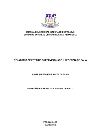 SISTEMA EDUCACIONAL INTEGRADO DE PACAJUS
CURSO DE EXTENSÂO UNIVERSITARIA EM PEDAGOGIA
RELATÓRIO DE ESTÁGIO SUPERVISIONADO II REGÊNCIA DE SALA
MARIA ALESSANDRA ALVES DA SILVA
ORIENTADORA: FRANCISCA BATISTA DE BRITO
PACAJUS - CE
MAIO / 2015
 