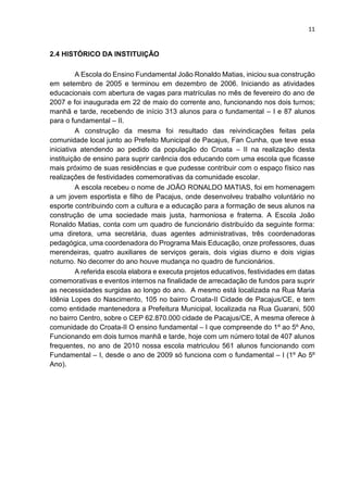 11
2.4 HISTÓRICO DA INSTITUIÇÃO
A Escola do Ensino Fundamental João Ronaldo Matias, iniciou sua construção
em setembro de 2005 e terminou em dezembro de 2006. Iniciando as atividades
educacionais com abertura de vagas para matrículas no mês de fevereiro do ano de
2007 e foi inaugurada em 22 de maio do corrente ano, funcionando nos dois turnos;
manhã e tarde, recebendo de início 313 alunos para o fundamental – I e 87 alunos
para o fundamental – II.
A construção da mesma foi resultado das reivindicações feitas pela
comunidade local junto ao Prefeito Municipal de Pacajus, Fan Cunha, que teve essa
iniciativa atendendo ao pedido da população do Croata – II na realização desta
instituição de ensino para suprir carência dos educando com uma escola que ficasse
mais próximo de suas residências e que pudesse contribuir com o espaço físico nas
realizações de festividades comemorativas da comunidade escolar.
A escola recebeu o nome de JOÃO RONALDO MATIAS, foi em homenagem
a um jovem esportista e filho de Pacajus, onde desenvolveu trabalho voluntário no
esporte contribuindo com a cultura e a educação para a formação de seus alunos na
construção de uma sociedade mais justa, harmoniosa e fraterna. A Escola João
Ronaldo Matias, conta com um quadro de funcionário distribuído da seguinte forma:
uma diretora, uma secretária, duas agentes administrativas, três coordenadoras
pedagógica, uma coordenadora do Programa Mais Educação, onze professores, duas
merendeiras, quatro auxiliares de serviços gerais, dois vigias diurno e dois vigias
noturno. No decorrer do ano houve mudança no quadro de funcionários.
A referida escola elabora e executa projetos educativos, festividades em datas
comemorativas e eventos internos na finalidade de arrecadação de fundos para suprir
as necessidades surgidas ao longo do ano. A mesmo está localizada na Rua Maria
Idênia Lopes do Nascimento, 105 no bairro Croata-II Cidade de Pacajus/CE, e tem
como entidade mantenedora a Prefeitura Municipal, localizada na Rua Guarani, 500
no bairro Centro, sobre o CEP 62.870.000 cidade de Pacajus/CE, A mesma oferece à
comunidade do Croata-II O ensino fundamental – I que compreende do 1º ao 5º Ano,
Funcionando em dois turnos manhã e tarde, hoje com um número total de 407 alunos
frequentes, no ano de 2010 nossa escola matriculou 561 alunos funcionando com
Fundamental – I, desde o ano de 2009 só funciona com o fundamental – I (1º Ao 5º
Ano).
 