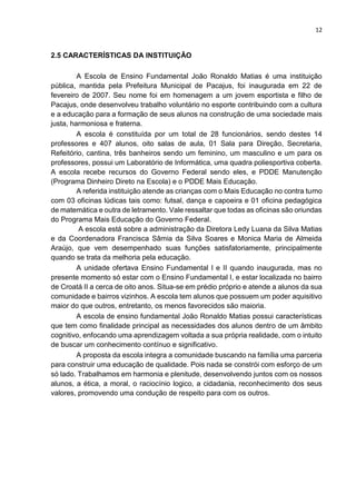 12
2.5 CARACTERÍSTICAS DA INSTITUIÇÃO
A Escola de Ensino Fundamental João Ronaldo Matias é uma instituição
pública, mantida pela Prefeitura Municipal de Pacajus, foi inaugurada em 22 de
fevereiro de 2007. Seu nome foi em homenagem a um jovem esportista e filho de
Pacajus, onde desenvolveu trabalho voluntário no esporte contribuindo com a cultura
e a educação para a formação de seus alunos na construção de uma sociedade mais
justa, harmoniosa e fraterna.
A escola é constituída por um total de 28 funcionários, sendo destes 14
professores e 407 alunos, oito salas de aula, 01 Sala para Direção, Secretaria,
Refeitório, cantina, três banheiros sendo um feminino, um masculino e um para os
professores, possui um Laboratório de Informática, uma quadra poliesportiva coberta.
A escola recebe recursos do Governo Federal sendo eles, e PDDE Manutenção
(Programa Dinheiro Direto na Escola) e o PDDE Mais Educação.
A referida instituição atende as crianças com o Mais Educação no contra turno
com 03 oficinas lúdicas tais como: futsal, dança e capoeira e 01 oficina pedagógica
de matemática e outra de letramento. Vale ressaltar que todas as oficinas são oriundas
do Programa Mais Educação do Governo Federal.
A escola está sobre a administração da Diretora Ledy Luana da Silva Matias
e da Coordenadora Francisca Sâmia da Silva Soares e Monica Maria de Almeida
Araújo, que vem desempenhado suas funções satisfatoriamente, principalmente
quando se trata da melhoria pela educação.
A unidade ofertava Ensino Fundamental I e II quando inaugurada, mas no
presente momento só estar com o Ensino Fundamental I, e estar localizada no bairro
de Croatá II a cerca de oito anos. Situa-se em prédio próprio e atende a alunos da sua
comunidade e bairros vizinhos. A escola tem alunos que possuem um poder aquisitivo
maior do que outros, entretanto, os menos favorecidos são maioria.
A escola de ensino fundamental João Ronaldo Matias possui características
que tem como finalidade principal as necessidades dos alunos dentro de um âmbito
cognitivo, enfocando uma aprendizagem voltada a sua própria realidade, com o intuito
de buscar um conhecimento contínuo e significativo.
A proposta da escola integra a comunidade buscando na família uma parceria
para construir uma educação de qualidade. Pois nada se constrói com esforço de um
só lado. Trabalhamos em harmonia e plenitude, desenvolvendo juntos com os nossos
alunos, a ética, a moral, o raciocínio logico, a cidadania, reconhecimento dos seus
valores, promovendo uma condução de respeito para com os outros.
 