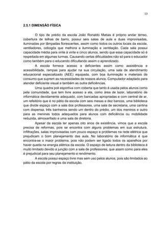 13
2.5.1 DIMENSÃO FÍSICA
O tipo de prédio da escola João Ronaldo Matias é próprio andar térreo,
cobertura de telhas de barro, possui seis salas de aula e duas improvisadas,
iluminadas por lâmpadas florescentes, assim como todos os outros locais da escola,
ventiladores, cobogós que melhora a iluminação e ventilação. Cada sala possui
capacidade média para vinte à vinte e cinco alunos, sendo que essa capacidade só é
respeitada em algumas turmas. Causando certas dificuldades não só para o educador
como também para o educando dificultando assim o aprendizado.
A escola fornece acesso a deficientes assim como assistência e
acessibilidade, rampas para ajudar na sua circulação, uma sala de atendimento
educacional especializado (AEE) equipada, com boa iluminação e materiais de
consumo que suprem as necessidades de nossos alunos. Computador adaptado para
atender deficiente visual e também as outra deficiências.
Uma quadra poli esportiva com coberta que tanto é usada pelos alunos como
pela comunidade, que tem livre acesso a ela, como área de lazer, laboratório de
informática devidamente adequado, com bancadas apropriadas e com central de ar,
um refeitório que é no pátio da escola com seis mesas e dez bancos, uma biblioteca
que divide espaço com a sala dos professores, uma sala de secretaria, uma cantina
com dispensa, três banheiros sendo um dentro do prédio, um dos meninos e outro
para as meninas todos adequados para alunos com deficiência ou mobilidade
reduzida, almoxarifado e uma sala de diretoria.
Apesar da escola ter apenas oito anos de existência, vimos que a escola
precisa de reformas, pois se encontra com alguns problemas em sua estrutura,
infiltrações, salas improvisadas com pouco espaço e problemas na rede elétrica que
prejudicam o bom planejamento das aula. No laboratório de informática é que
encontra-se o maior problema, pois não podem ser ligado todos os aparelhos por
haver queda na energia elétrica da escola. O espaço de leitura dentro da biblioteca é
muito limitado devido a junção com a sala de professores, que assim como para eles
é prejudicial para seu planejamento e rendimento.
A escola possui espaço livre mas sem uso pelos alunos, pois são limitados ao
pátio da escola por regras da instituição.
 
