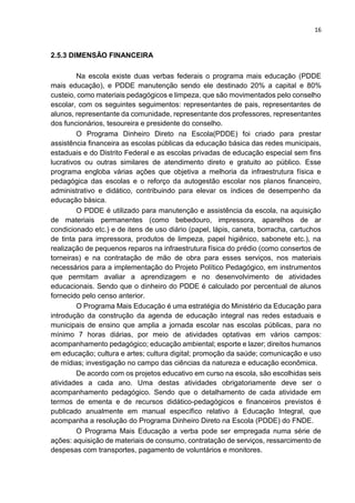 16
2.5.3 DIMENSÃO FINANCEIRA
Na escola existe duas verbas federais o programa mais educação (PDDE
mais educação), e PDDE manutenção sendo ele destinado 20% a capital e 80%
custeio, como materiais pedagógicos e limpeza, que são movimentados pelo conselho
escolar, com os seguintes seguimentos: representantes de pais, representantes de
alunos, representante da comunidade, representante dos professores, representantes
dos funcionários, tesoureira e presidente do conselho.
O Programa Dinheiro Direto na Escola(PDDE) foi criado para prestar
assistência financeira as escolas públicas da educação básica das redes municipais,
estaduais e do Distrito Federal e as escolas privadas de educação especial sem fins
lucrativos ou outras similares de atendimento direto e gratuito ao público. Esse
programa engloba várias ações que objetiva a melhoria da infraestrutura física e
pedagógica das escolas e o reforço da autogestão escolar nos planos financeiro,
administrativo e didático, contribuindo para elevar os índices de desempenho da
educação básica.
O PDDE é utilizado para manutenção e assistência da escola, na aquisição
de materiais permanentes (como bebedouro, impressora, aparelhos de ar
condicionado etc.) e de itens de uso diário (papel, lápis, caneta, borracha, cartuchos
de tinta para impressora, produtos de limpeza, papel higiênico, sabonete etc.), na
realização de pequenos reparos na infraestrutura física do prédio (como consertos de
torneiras) e na contratação de mão de obra para esses serviços, nos materiais
necessários para a implementação do Projeto Político Pedagógico, em instrumentos
que permitam avaliar a aprendizagem e no desenvolvimento de atividades
educacionais. Sendo que o dinheiro do PDDE é calculado por percentual de alunos
fornecido pelo censo anterior.
O Programa Mais Educação é uma estratégia do Ministério da Educação para
introdução da construção da agenda de educação integral nas redes estaduais e
municipais de ensino que amplia a jornada escolar nas escolas públicas, para no
mínimo 7 horas diárias, por meio de atividades optativas em vários campos:
acompanhamento pedagógico; educação ambiental; esporte e lazer; direitos humanos
em educação; cultura e artes; cultura digital; promoção da saúde; comunicação e uso
de mídias; investigação no campo das ciências da natureza e educação econômica.
De acordo com os projetos educativo em curso na escola, são escolhidas seis
atividades a cada ano. Uma destas atividades obrigatoriamente deve ser o
acompanhamento pedagógico. Sendo que o detalhamento de cada atividade em
termos de ementa e de recursos didático-pedagógicos e financeiros previstos é
publicado anualmente em manual específico relativo à Educação Integral, que
acompanha a resolução do Programa Dinheiro Direto na Escola (PDDE) do FNDE.
O Programa Mais Educação a verba pode ser empregada numa série de
ações: aquisição de materiais de consumo, contratação de serviços, ressarcimento de
despesas com transportes, pagamento de voluntários e monitores.
 
