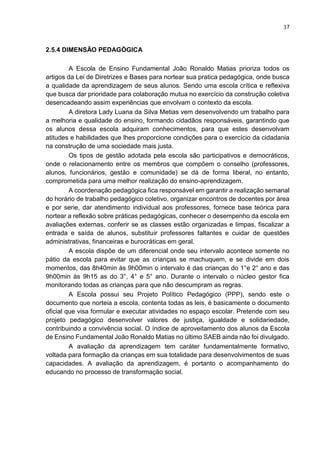 17
2.5.4 DIMENSÃO PEDAGÓGICA
A Escola de Ensino Fundamental João Ronaldo Matias prioriza todos os
artigos da Lei de Diretrizes e Bases para nortear sua pratica pedagógica, onde busca
a qualidade da aprendizagem de seus alunos. Sendo uma escola crítica e reflexiva
que busca dar prioridade para colaboração mutua no exercício da construção coletiva
desencadeando assim experiências que envolvam o contexto da escola.
A diretora Lady Luana da Silva Metias vem desenvolvendo um trabalho para
a melhoria e qualidade do ensino, formando cidadãos responsáveis, garantindo que
os alunos dessa escola adquiram conhecimentos, para que estes desenvolvam
atitudes e habilidades que lhes proporcione condições para o exercício da cidadania
na construção de uma sociedade mais justa.
Os tipos de gestão adotada pela escola são participativos e democráticos,
onde o relacionamento entre os membros que compõem o conselho (professores,
alunos, funcionários, gestão e comunidade) se dá de forma liberal, no entanto,
comprometida para uma melhor realização do ensino-aprendizagem.
A coordenação pedagógica fica responsável em garantir a realização semanal
do horário de trabalho pedagógico coletivo, organizar encontros de docentes por área
e por serie, dar atendimento individual aos professores, fornece base teórica para
nortear a reflexão sobre práticas pedagógicas, conhecer o desempenho da escola em
avaliações externas, conferir se as classes estão organizadas e limpas, fiscalizar a
entrada e saída de alunos, substituir professores faltantes e cuidar de questões
administrativas, financeiras e burocráticas em geral.
A escola dispõe de um diferencial onde seu intervalo acontece somente no
pátio da escola para evitar que as crianças se machuquem, e se divide em dois
momentos, das 8h40min às 9h00min o intervalo é das crianças do 1°e 2° ano e das
9h00min às 9h15 as do 3°, 4° e 5° ano. Durante o intervalo o núcleo gestor fica
monitorando todas as crianças para que não descumpram as regras.
A Escola possui seu Projeto Político Pedagógico (PPP), sendo este o
documento que norteia a escola, contenta todas as leis, é basicamente o documento
oficial que visa formular e executar atividades no espaço escolar. Pretende com seu
projeto pedagógico desenvolver valores de justiça, igualdade e solidariedade,
contribuindo a convivência social. O índice de aproveitamento dos alunos da Escola
de Ensino Fundamental João Ronaldo Matias no último SAEB ainda não foi divulgado.
A avaliação da aprendizagem tem caráter fundamentalmente formativo,
voltada para formação da crianças em sua totalidade para desenvolvimentos de suas
capacidades. A avaliação da aprendizagem, é portanto o acompanhamento do
educando no processo de transformação social.
 