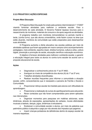 18
2.5.5 PROJETOS E AÇÕES ESPECIAIS
Projeto Mais Educação
O Programa Mais Educação foi criado pela portaria interministerial n° 17/2007
visando fomentar atividades para melhorar o ambiente escolar. Para o
desenvolvimento de cada atividade, O Governo Federal repassa recursos para o
ressarcimento de monitores, materiais de consumo e de apoio segundo as atividades.
O programa trabalha com monitores (Universitários) no período manhã e
tarde, (contra turno), que são alunos universitários, onde fazem cursos na área que
estão atuando, membros da comunidade que estão preparados para desempenhar
suas atividades.
O Programa aumenta a oferta educativa nas escolas públicas por meio de
atividades optativas que foram agrupadas em macro campos como acompanhamento
pedagógico, meio ambiente, esporte e lazer, direitos humanos, cultura e artes, cultura
digital, prevenção e promoção da saúde, educação científica e educação econômica.
O objetivo é fornecer atividades para melhorar o ambiente escolar, e garantir
a educação integral para todos os alunos no contra turno escolar de acordo com a
proposta educacional da escola.
Ações
 Diagnosticar o conhecimento prévio do 1º ao 5º ANO;
 Averiguar os níveis de competência dos alunos (A) do 1º ao 5º ano;
 Trabalhar atividades diversificadas;
 Realizar reuniões frequentes para informar a comunidade a situação
escolar, enfim, conscientizá-los que é necessário a parceria de Família x Escola e
Comunidade;
 Proporcionar reforço escolar de imediato para alunos com dificuldade de
aprendizagem;
 Proporcionar a realização de cursos de aperfeiçoamento para educando;
 Rever conteúdos que não foram compreendidos para serem aplicados
nas intervenções;
 Organizar momentos para pesquisas em matérias adicionais, aulas
dinâmicas, através de exposições, apresentações de cartazes, murais afetividades
musicais e teatrais, danças, jogos, dinâmicas e entusiasmo.
 Esclarecer a comunidade escolar e alunos, por meio de palestras que
patrimônio público é adquirido e pago por nós através dos impostos que pagamos.
 Inserir crianças portadoras de deficiências dentro do espaço escolar de
maneira respeitosa.
 