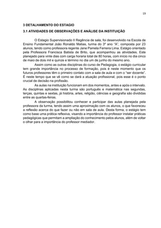 19
3 DETALHAMENTO DO ESTAGIO
3.1 ATIVIDADES DE OBSERVAÇÕES E ANÁLISE DA INSTITUIÇÃO
O Estagio Supervisionado II Regência de sala, foi desenvolvido na Escola de
Ensino Fundamental João Ronaldo Matias, turma do 3º ano “A”, composta por 23
alunos, tendo como professora regente Jane Pamela Ferreira Lima. Estágio orientado
pela Professora Francisca Batista de Brito, que acompanhou as atividades. Este
planejado para vinte dias com carga horaria total de 80 horas, com início no dia cinco
de maio de dois mil e quinze e término no dia um de junho do mesmo ano.
Assim como as outras disciplinas do curso de Pedagogia, o estágio curricular
tem grande importância no processo de formação, pois é neste momento que os
futuros professores têm o primeiro contato com a sala de aula e com o “ser docente”.
É neste tempo que se vê como se dará a atuação profissional, pois esse é o ponto
crucial de decisão na profissão.
As aulas na instituição funcionam em dos momentos, antes e após o intervalo.
As disciplinas aplicadas nesta turma são português e matemática nas segundas,
terças, quintas e sextas, já história, artes, religião, ciências e geografia são divididas
entre as quartas-feiras.
A observação possibilitou conhecer e participar das aulas planejada pela
professora da turma, tendo assim uma aproximação com os alunos, o que favoreceu
a reflexão acerca do que fazer ou não em sala de aula. Desta forma, o estágio tem
como base uma prática reflexiva, visando a importância do professor instalar práticas
pedagógicas que permitam a ampliação do conhecimento pelos alunos, além de voltar
o olhar para a importância do professor mediador.
 