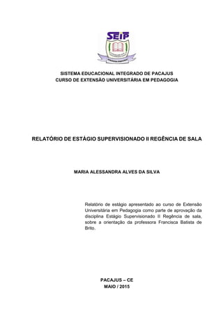SISTEMA EDUCACIONAL INTEGRADO DE PACAJUS
CURSO DE EXTENSÃO UNIVERSITÁRIA EM PEDAGOGIA
RELATÓRIO DE ESTÁGIO SUPERVISIONADO II REGÊNCIA DE SALA
MARIA ALESSANDRA ALVES DA SILVA
Relatório de estágio apresentado ao curso de Extensão
Universitária em Pedagogia como parte de aprovação da
disciplina Estágio Supervisionado II Regência de sala,
sobre a orientação da professora Francisca Batista de
Brito.
PACAJUS – CE
MAIO / 2015
 