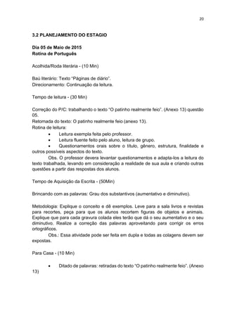 20
3.2 PLANEJAMENTO DO ESTAGIO
Dia 05 de Maio de 2015
Rotina de Português
Acolhida/Roda literária - (10 Min)
Baú literário: Texto “Páginas de diário”.
Direcionamento: Continuação da leitura.
Tempo de leitura - (30 Min)
Correção do P/C: trabalhando o texto “O patinho realmente feio”. (Anexo 13) questão
05.
Retomada do texto: O patinho realmente feio (anexo 13).
Rotina de leitura:
 Leitura exempla feita pelo professor.
 Leitura fluente feito pelo aluno, leitura de grupo.
 Questionamentos orais sobre o título, gênero, estrutura, finalidade e
outros possíveis aspectos do texto.
Obs. O professor devera levantar questionamentos e adapta-los a leitura do
texto trabalhada, levando em consideração a realidade de sua aula e criando outras
questões a partir das respostas dos alunos.
Tempo de Aquisição da Escrita - (50Min)
Brincando com as palavras: Grau dos substantivos (aumentativo e diminutivo).
Metodologia: Explique o conceito e dê exemplos. Leve para a sala livros e revistas
para recortes, peça para que os alunos recortem figuras de objetos e animais.
Explique que para cada gravura colada eles terão que dá o seu aumentativo e o seu
diminutivo. Realize a correção das palavras aproveitando para corrigir os erros
ortográficos.
Obs.: Essa atividade pode ser feita em dupla e todas as colagens devem ser
expostas.
Para Casa - (10 Min)
 Ditado de palavras: retiradas do texto “O patinho realmente feio”. (Anexo
13)
 