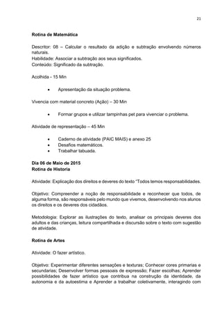 21
Rotina de Matemática
Descritor: 08 – Calcular o resultado da adição e subtração envolvendo números
naturais.
Habilidade: Associar a subtração aos seus significados.
Conteúdo: Significado da subtração.
Acolhida - 15 Min
 Apresentação da situação problema.
Vivencia com material concreto (Ação) – 30 Min
 Formar grupos e utilizar tampinhas pet para vivenciar o problema.
Atividade de representação – 45 Min
 Caderno de atividade (PAIC MAIS) e anexo 25
 Desafios matemáticos.
 Trabalhar tabuada.
Dia 06 de Maio de 2015
Rotina de Historia
Atividade: Explicação dos direitos e deveres do texto “Todos temos responsabilidades.
Objetivo: Compreender a noção de responsabilidade e reconhecer que todos, de
alguma forma, são responsáveis pelo mundo que vivemos, desenvolvendo nos alunos
os direitos e os deveres dos cidadãos.
Metodologia: Explorar as ilustrações do texto, analisar os principais deveres dos
adultos e das crianças, leitura compartilhada e discursão sobre o texto com sugestão
de atividade.
Rotina de Artes
Atividade: O fazer artístico.
Objetivo: Experimentar diferentes sensações e texturas; Conhecer cores primarias e
secundarias; Desenvolver formas pessoais de expressão; Fazer escolhas; Aprender
possibilidades de fazer artístico que contribua na construção da identidade, da
autonomia e da autoestima e Aprender a trabalhar coletivamente, interagindo com
 