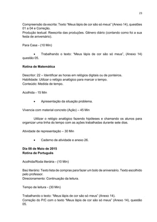 23
Compreensão da escrita: Texto “Meus lápis de cor são só meus” (Anexo 14), questões
01 a 04 e Correção.
Produção textual: Reescrita das produções. Gênero diário (contando como foi a sua
festa de aniversário).
Para Casa - (10 Min)
 Trabalhando o texto: “Meus lápis de cor são só meus”, (Anexo 14)
questão 05.
Rotina de Matemática
Descritor: 22 – Identificar as horas em relógios digitais ou de ponteiros.
Habilidade: Utilizar o relógio analógico para marcar o tempo.
Conteúdo: Medida de tempo.
Acolhida - 15 Min
 Apresentação da situação problema.
Vivencia com material concreto (Ação) – 45 Min
Utilizar o relógio analógico fazendo hipóteses e chamando os alunos para
organizar uma linha do tempo com as ações trabalhadas durante sete dias.
Atividade de representação – 30 Min
 Caderno de atividade e anexo 26.
Dia 08 de Maio de 2015
Rotina de Português
Acolhida/Roda literária - (10 Min)
Baú literário: Texto lista de compras para fazer um bolo de aniversário. Texto escolhido
pelo professor.
Direcionamento: Continuação da leitura.
Tempo de leitura - (30 Min)
Trabalhando o texto: “Meus lápis de cor são só meus” (Anexo 14).
Correção do P/C com o texto “Meus lápis de cor são só meus” (Anexo 14), questão
05.
 
