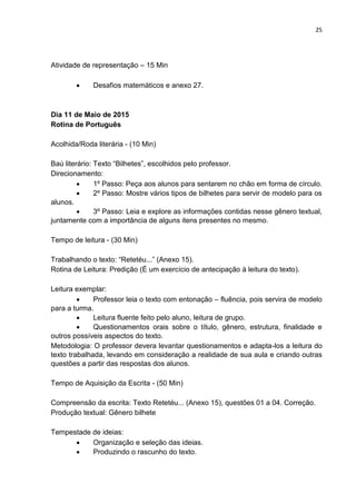 25
Atividade de representação – 15 Min
 Desafios matemáticos e anexo 27.
Dia 11 de Maio de 2015
Rotina de Português
Acolhida/Roda literária - (10 Min)
Baú literário: Texto “Bilhetes”, escolhidos pelo professor.
Direcionamento:
 1º Passo: Peça aos alunos para sentarem no chão em forma de círculo.
 2º Passo: Mostre vários tipos de bilhetes para servir de modelo para os
alunos.
 3º Passo: Leia e explore as informações contidas nesse gênero textual,
juntamente com a importância de alguns itens presentes no mesmo.
Tempo de leitura - (30 Min)
Trabalhando o texto: “Retetéu...” (Anexo 15).
Rotina de Leitura: Predição (É um exercício de antecipação à leitura do texto).
Leitura exemplar:
 Professor leia o texto com entonação – fluência, pois servira de modelo
para a turma.
 Leitura fluente feito pelo aluno, leitura de grupo.
 Questionamentos orais sobre o título, gênero, estrutura, finalidade e
outros possíveis aspectos do texto.
Metodologia: O professor devera levantar questionamentos e adapta-los a leitura do
texto trabalhada, levando em consideração a realidade de sua aula e criando outras
questões a partir das respostas dos alunos.
Tempo de Aquisição da Escrita - (50 Min)
Compreensão da escrita: Texto Retetéu... (Anexo 15), questões 01 a 04. Correção.
Produção textual: Gênero bilhete
Tempestade de ideias:
 Organização e seleção das ideias.
 Produzindo o rascunho do texto.
 