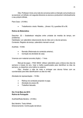 26
Obs. Professor inicie uma roda de conversa sobre a intenção comunicativa ao
se escrever um bilhete; em seguida direcione os alunos a produzirem individualmente
o seu próprio bilhete.
Para Casa - (10 Min)
 Trabalhando o texto: Retetéu... (Anexo 15), questões 05 e 06.
Rotina de Matemática
Descritor: 23 – Estabelecer relações entre unidade de medida de tempo, em
problemas.
Habilidade: Ler calendário relacionando dia do mês com o dia da semana.
Conteúdo: Registro de tempo, calendário mensal e anual.
Acolhida - 15 Min
 Revisão (Retomada do conteúdo anterior).
 Correção da atividade de casa.
Vivencia com material concreto (Ação) – 1 hora
Manual de jogos – PAIC MAIS: Utilizar calendário para a leitura dos dias da
semana e meses do ano. Usar a malha quadriculada para identificar os dias da
semana, ou desenhar uma malha no caderno.
Obs.: Ampliar o mês de maio e entregar aos alunos fichas com as
coordenadas para eles identificarem os dias do mês.
Atividade de representação – 15 Min
 Reforço do conteúdo proposto no jogo.
 Atividade do anexo 28.
 Trabalhar tabuada.
Dia 12 de Maio de 2015
Rotina de Português
Acolhida/Roda literária - (10 Min)
Baú literário: Texto bilhete
Direcionamento: Continuação da leitura
 