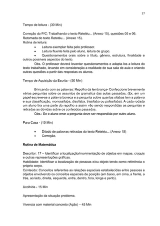 27
Tempo de leitura - (30 Min)
Correção do P/C: Trabalhando o texto Retetéu... (Anexo 15), questões 05 e 06.
Retomada do texto Retetéu... (Anexo 15).
Rotina de leitura:
 Leitura exemplar feita pelo professor.
 Leitura fluente feita pelo aluno, leitura de grupo.
 Questionamentos orais sobre o título, gênero, estrutura, finalidade e
outros possíveis aspectos do texto.
Obs. O professor deverá levantar questionamentos e adapta-los a leitura do
texto trabalhado, levando em consideração a realidade de sua sala de aula e criando
outras questões a partir das respostas os alunos.
Tempo de Aquisição da Escrita - (50 Min)
Brincando com as palavras: Repolho da lembrança- Confeccione brevemente
várias perguntas sobre os assuntos de gramatica das aulas passadas; (Ex. em um
papel escreve-se a palavra boneca e a pergunta sobre quantas silabas tem a palavra
e sua classificação, monossílaba, dissílaba, trissílaba ou polissílaba). A cada rodada
um aluno tira uma parte do repolho a assim vão sendo respondidas as perguntas e
retiradas as dúvidas sobre os conteúdos passados.
Obs.: Se o aluno errar a pergunta deve ser respondida por outro aluno.
Para Casa - (10 Min)
 Ditado de palavras retiradas do texto Retetéu... (Anexo 15)
 Correção.
Rotina de Matemática
Descritor: 17 – Identificar a localização/movimentação de objetos em mapas, croquis
e outras representações gráficas.
Habilidade: Identificar a localização de pessoas e/ou objeto tendo como referência o
próprio corpo.
Conteúdo: Conceitos referentes as relações espaciais estabelecidas entre pessoas e
objetos envolvendo os conceitos espaciais de posição (em baixo, em cima, a frente, a
trás, ao lado, direita, esquerda, entre, dentro, fora, longe e perto).
Acolhida - 15 Min
Apresentação da situação problema.
Vivencia com material concreto (Ação) – 45 Min
 