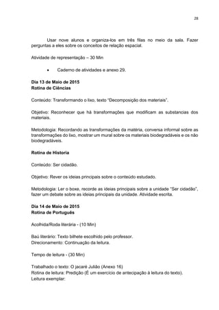28
Usar nove alunos e organiza-los em três filas no meio da sala. Fazer
perguntas a eles sobre os conceitos de relação espacial.
Atividade de representação – 30 Min
 Caderno de atividades e anexo 29.
Dia 13 de Maio de 2015
Rotina de Ciências
Conteúdo: Transformando o lixo, texto “Decomposição dos materiais”.
Objetivo: Reconhecer que há transformações que modificam as substancias dos
materiais.
Metodologia: Recordando as transformações da matéria, conversa informal sobre as
transformações do lixo, mostrar um mural sobre os materiais biodegradáveis e os não
biodegradáveis.
Rotina de Historia
Conteúdo: Ser cidadão.
Objetivo: Rever os ideias principais sobre o conteúdo estudado.
Metodologia: Ler o boxe, recorde as ideias principais sobre a unidade “Ser cidadão”,
fazer um debate sobre as ideias principais da unidade. Atividade escrita.
Dia 14 de Maio de 2015
Rotina de Português
Acolhida/Roda literária - (10 Min)
Baú literário: Texto bilhete escolhido pelo professor.
Direcionamento: Continuação da leitura.
Tempo de leitura - (30 Min)
Trabalhado o texto: O jacaré Julião (Anexo 16)
Rotina de leitura: Predição (É um exercício de antecipação à leitura do texto).
Leitura exemplar:
 