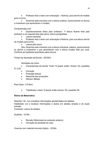 29
 Professor leia o texto com entonação – fluência, pois servirá de modelo
para a turma.
 Dinamize este momento com a leitura coletiva, oportunizando os alunos
a mostrarem que aprenderam o modelo.
Compreensão oral:
 Questionamentos feitos pelo professor, 1ª leitura fluente feita pelo
professor e em seguida feita pelo aluno, leitura paragrafada.
 Leitura exemplar.
 Professor leia o texto com entonação e fluência, pois sua leitura servirá
de modelo para turma.
 Leitura pelo aluno.
Obs. Dinamize este momento com a leitura individual, coletiva, oportunizando
os alunos a mostrarem o que aprenderam com a leitura modelo feito por você.
Confirme as hipóteses levantadas pelos alunos.
Tempo de Aquisição da Escrita - (50 Min)
Atividades de rotina:
 Compreensão da escrita: Texto “O jacaré Julião” (Anexo 16), questões
01 a 05.
 Correção
 Produção textual
 Reescrita das produções.
 Gênero: Bilhete.
Para Casa - (10 Min)
 Trabalhado o texto: O jacaré Julião (Anexo 16), questões 06.
Rotina de Matemática
Descritor: 30 - Ler e localizar informações apresentadas em tabelas.
Habilidade: Ler e localizar informações e dados em tabelas simples e de dupla
entrada.
Conteúdo: Leitura de tabelas.
Acolhida - 15 Min
 Revisão (Retomada do conteúdo anterior).
 Correção da atividade de casa.
Vivencia com material concreto (Ação) – 30 Min
 