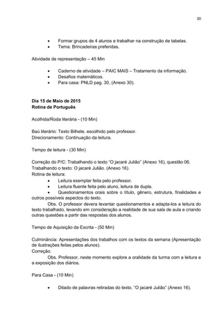 30
 Formar grupos de 4 alunos e trabalhar na construção de tabelas.
 Tema: Brincadeiras preferidas.
Atividade de representação – 45 Min
 Caderno de atividade – PAIC MAIS – Tratamento da informação.
 Desafios matemáticos.
 Para casa: PNLD pag. 30, (Anexo 30).
Dia 15 de Maio de 2015
Rotina de Português
Acolhida/Roda literária - (10 Min)
Baú literário: Texto Bilhete, escolhido pelo professor.
Direcionamento: Continuação da leitura.
Tempo de leitura - (30 Min)
Correção do P/C: Trabalhando o texto “O jacaré Julião” (Anexo 16), questão 06.
Trabalhando o texto: O jacaré Julião. (Anexo 16).
Rotina de leitura:
 Leitura exemplar feita pelo professor.
 Leitura fluente feita pelo aluno, leitura de dupla.
 Questionamentos orais sobre o título, gênero, estrutura, finalidades e
outros possíveis aspectos do texto.
Obs. O professor devera levantar questionamentos e adapta-los a leitura do
texto trabalhado, levando em consideração a realidade de sua sala de aula e criando
outras questões a partir das respostas dos alunos.
Tempo de Aquisição da Escrita - (50 Min)
Culminância: Apresentações dos trabalhos com os textos da semana (Apresentação
de ilustrações feitas pelos alunos).
Correção.
Obs. Professor, neste momento explore a oralidade da turma com a leitura e
a exposição dos diários.
Para Casa - (10 Min)
 Ditado de palavras retiradas do texto. “O jacaré Julião” (Anexo 16).
 
