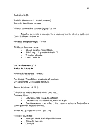 32
Acolhida - 20 Min
Revisão (Retomada do conteúdo anterior).
Correção da atividade de casa.
Vivencia com material concreto (Ação) – 25 Min
Trabalhar com material dourado. Em grupos, representar adição e subtração
(pesquisada pelo professor).
Atividade de representação – 15 Min
Atividades de casa e classe:
 Classe: Desafios matemáticos.
 PNLD pag.112, questões 05, 06 e 07.
 Trabalhar tabuada.
 Casa: Anexo 32.
Dia 19 de Maio de 2015
Rotina de Português
Acolhida/Roda literária - (10 Min)
Baú literário: Texto Bilhete, escolhido pelo professor.
Direcionamento: Continuação da leitura.
Tempo de leitura - (40 Min)
Contação de história: Momento leitura (livro PAIC)
Rotina de leitura:
 Leitura exemplar feita pelo professor.
 Leitura fluente feita pelo aluno, leitura de dupla.
 Questionamentos orais sobre o título, gênero, estrutura, finalidades e
outros possíveis aspectos do texto.
Tempo de Aquisição da escrita – (50 Min)
Rotina de atividades:
 Produção de um texto do gênero bilhete.
 Ditado de palavras.
 Correção.
 