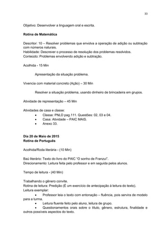 33
Objetivo: Desenvolver a linguagem oral e escrita.
Rotina de Matemática
Descritor: 10 – Resolver problemas que envolva a operação de adição ou subtração
com números naturais.
Habilidade: Descrever o processo de resolução dos problemas resolvidos.
Conteúdo: Problemas envolvendo adição e subtração.
Acolhida - 15 Min
Apresentação da situação problema.
Vivencia com material concreto (Ação) – 30 Min
Resolver a situação problema, usando dinheiro de brincadeira em grupos.
Atividade de representação – 45 Min
Atividades de casa e classe:
 Classe: PNLD pag.111. Questões: 02, 03 e 04.
 Casa: Atividade – PAIC MAIS.
 Anexo 33.
Dia 20 de Maio de 2015
Rotina de Português
Acolhida/Roda literária - (10 Min)
Baú literário: Texto do livro do PAIC “O sonho de Franzuí”.
Direcionamento: Leitura feita pelo professor e em seguida pelos alunos.
Tempo de leitura - (40 Min)
Trabalhando o gênero convite.
Rotina de leitura: Predição (É um exercício de antecipação à leitura do texto).
Leitura exemplar:
 Professor leia o texto com entonação – fluência, pois servira de modelo
para a turma.
 Leitura fluente feito pelo aluno, leitura de grupo.
 Questionamentos orais sobre o título, gênero, estrutura, finalidade e
outros possíveis aspectos do texto.
 