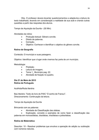 34
Obs. O professor devera levantar questionamentos e adapta-los a leitura do
texto trabalhada, levando em consideração a realidade de sua aula e criando outras
questões a partir das respostas dos alunos.
Tempo de Aquisição da Escrita - (50 Min)
Atividades da rotina:
 Produção textual: Gênero convite.
 Ditado de palavras.
 Correção.
 Objetivo: Conhecer e identificar o objetivo do gênero convite.
Rotina de Geografia
Conteúdo: O município e suas paisagens.
Objetivo: Identificar que o lugar onde vivemos faz parte de um município.
Metodologia:
 Predição;
 Leitura de imagem;
 Tema 1_ Município pag. 22;
 Atividade de fixação no quadro.
Dia 21 de Maio de 2015
Rotina de Português
Acolhida/Roda literária
Baú literário: Texto do livro do PAIC “O sonho de Franzuí”.
Direcionamento: Continuação da leitura.
Tempo de Aquisição da Escrita
Brincando com as palavras:
 Atividade de Classificação das silabas.
 Explicação, conceito e exemplos de como fazer a classificação das
palavras em monossílabas, dissílabas, trissílabas e polissílabas.
Rotina de Matemática
Descritor: 10 - Resolver problemas que envolva a operação de adição ou subtração
com números naturais.
 