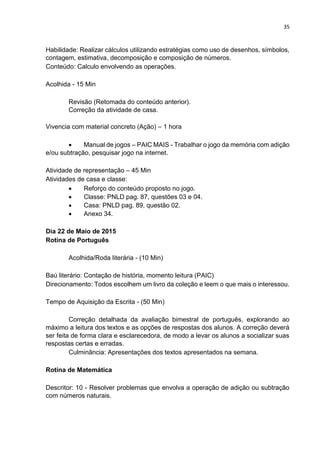 35
Habilidade: Realizar cálculos utilizando estratégias como uso de desenhos, símbolos,
contagem, estimativa, decomposição e composição de números.
Conteúdo: Calculo envolvendo as operações.
Acolhida - 15 Min
Revisão (Retomada do conteúdo anterior).
Correção da atividade de casa.
Vivencia com material concreto (Ação) – 1 hora
 Manual de jogos – PAIC MAIS - Trabalhar o jogo da memória com adição
e/ou subtração, pesquisar jogo na internet.
Atividade de representação – 45 Min
Atividades de casa e classe:
 Reforço do conteúdo proposto no jogo.
 Classe: PNLD pag. 87, questões 03 e 04.
 Casa: PNLD pag. 89, questão 02.
 Anexo 34.
Dia 22 de Maio de 2015
Rotina de Português
Acolhida/Roda literária - (10 Min)
Baú literário: Contação de história, momento leitura (PAIC)
Direcionamento: Todos escolhem um livro da coleção e leem o que mais o interessou.
Tempo de Aquisição da Escrita - (50 Min)
Correção detalhada da avaliação bimestral de português, explorando ao
máximo a leitura dos textos e as opções de respostas dos alunos. A correção deverá
ser feita de forma clara e esclarecedora, de modo a levar os alunos a socializar suas
respostas certas e erradas.
Culminância: Apresentações dos textos apresentados na semana.
Rotina de Matemática
Descritor: 10 - Resolver problemas que envolva a operação de adição ou subtração
com números naturais.
 