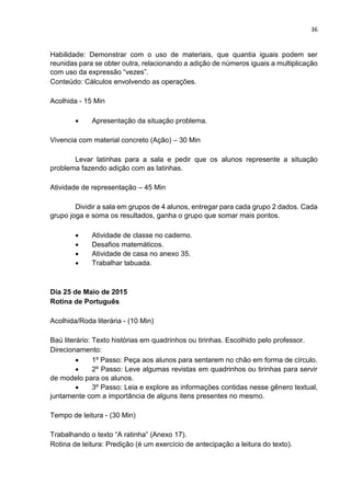 36
Habilidade: Demonstrar com o uso de materiais, que quantia iguais podem ser
reunidas para se obter outra, relacionando a adição de números iguais a multiplicação
com uso da expressão “vezes”.
Conteúdo: Cálculos envolvendo as operações.
Acolhida - 15 Min
 Apresentação da situação problema.
Vivencia com material concreto (Ação) – 30 Min
Levar latinhas para a sala e pedir que os alunos represente a situação
problema fazendo adição com as latinhas.
Atividade de representação – 45 Min
Dividir a sala em grupos de 4 alunos, entregar para cada grupo 2 dados. Cada
grupo joga e soma os resultados, ganha o grupo que somar mais pontos.
 Atividade de classe no caderno.
 Desafios matemáticos.
 Atividade de casa no anexo 35.
 Trabalhar tabuada.
Dia 25 de Maio de 2015
Rotina de Português
Acolhida/Roda literária - (10 Min)
Baú literário: Texto histórias em quadrinhos ou tirinhas. Escolhido pelo professor.
Direcionamento:
 1º Passo: Peça aos alunos para sentarem no chão em forma de círculo.
 2º Passo: Leve algumas revistas em quadrinhos ou tirinhas para servir
de modelo para os alunos.
 3º Passo: Leia e explore as informações contidas nesse gênero textual,
juntamente com a importância de alguns itens presentes no mesmo.
Tempo de leitura - (30 Min)
Trabalhando o texto “A ratinha” (Anexo 17).
Rotina de leitura: Predição (é um exercício de antecipação a leitura do texto).
 