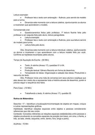 37
Leitura exemplar:
 Professor leia o texto com entonação – fluência, pois servirá de modelo
para a turma.
 Dinamize este momento com a leitura coletiva, oportunizando os alunos
a mostrarem que aprenderam o modelo.
Compreensão oral:
 Questionamentos feitos pelo professor, 1ª leitura fluente feita pelo
professor e em seguida feita pelo aluno, leitura paragrafada.
 Leitura exemplar.
 Professor leia o texto com entonação e fluência, pois sua leitura servirá
de modelo para turma.
 Leitura feita pelo aluno.
Obs. Dinamize este momento com a leitura individual, coletiva, oportunizando
os alunos a mostrarem o que aprenderam com a leitura modelo feito por você.
Confirme as hipóteses levantadas pelos alunos.
Tempo de Aquisição da Escrita - (50 Min)
 Texto: A ratinha (Anexo 17), questões 01 à 04.
 Correção.
 Produção textual: Gênero Reconto em forma de desenhos.
 Tempestade de ideias: Organização e seleção das ideias; Produzindo o
rascunho do texto.
Obs. Professor inicie uma roda de conversa com seus alunos e explique que
eles devem ler o texto dia e representar toda a história através de desenhos, porém é
preciso seguir a sequência dos fatos.
Para Casa - (10 Min)
 Trabalhando o texto: A ratinha (Anexo 17), questão 05
Rotina de Matemática
Descritor: 17 – Identificar a localização/movimentação de objetos em mapas, croquis
e outras representações gráficas.
Habilidade: Identificar relações espaciais entre objetos e pessoas considerando
referencias que não seu corpo.
Conteúdo: Conceitos referentes as relações espaciais estabelecidas entre pessoas e
objetos envolvendo os conceitos espaciais de posição (em baixo, em cima, a frente, a
trás, ao lado, direita, esquerda, entre, dentro, fora, longe e perto).
Acolhida - 15 Min
 