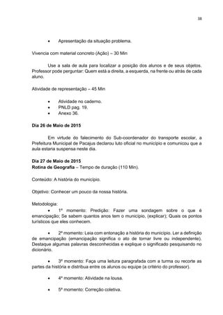 38
 Apresentação da situação problema.
Vivencia com material concreto (Ação) – 30 Min
Use a sala de aula para localizar a posição dos alunos e de seus objetos.
Professor pode perguntar: Quem está a direita, a esquerda, na frente ou atrás de cada
aluno.
Atividade de representação – 45 Min
 Atividade no caderno.
 PNLD pag. 19.
 Anexo 36.
Dia 26 de Maio de 2015
Em virtude do falecimento do Sub-coordenador do transporte escolar, a
Prefeitura Municipal de Pacajus declarou luto oficial no município e comunicou que a
aula estaria suspensa neste dia.
Dia 27 de Maio de 2015
Rotina de Geografia – Tempo de duração (110 Min).
Conteúdo: A história do município.
Objetivo: Conhecer um pouco da nossa história.
Metodologia:
 1º momento: Predição: Fazer uma sondagem sobre o que é
emancipação; Se sabem quantos anos tem o município, (explicar); Quais os pontos
turísticos que eles conhecem.
 2º momento: Leia com entonação a história do município. Ler a definição
de emancipação (emancipação significa o ato de tornar livre ou independente).
Destaque algumas palavras desconhecidas e explique o significado pesquisando no
dicionário.
 3º momento: Faça uma leitura paragrafada com a turma ou recorte as
partes da história e distribua entre os alunos ou equipe (a critério do professor).
 4º momento: Atividade na lousa.
 5º momento: Correção coletiva.
 