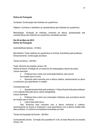 39
Rotina de Português
Conteúdo: Continuação das histórias em quadrinhos.
Objetivo: Conhecer e identificar as características das histórias em quadrinhos.
Metodologia: Contação de histórias; momento da leitura; apresentação das
características das histórias em quadrinhos; atividades escritas.
Dia 28 de Maio de 2015
Rotina de Português
Acolhida/Roda literária - (10 Min)
Baú literário: Texto histórias em quadrinhos ou tirinhas. Escolhidos pelo professor.
Direcionamento: Continuação da leitura
Tempo de leitura - (30 Min)
Texto: Reconto da anedota, (anexo 18).
Rotina de leitura: Predição (É um exercício de antecipação a leitura do texto).
Leitura exemplar:
 Professor leia o texto com entonação-fluência, pois servira
De modelo para a turma.
 Dinamize este momento com a leitura coletiva, oportunizando os aluno
a mostrarem que aprenderam o modelo.
Compreensão oral:
 Questionamento feito pelo professor 1ª leitura fluente feita pelo professor
e em seguida feita pelo aluno, leitura paragrafada.
Leitura exemplar:
 Professor leia o texto com entonação e fluência, pois sua leitura servira
de modelo para a turma.
 Leitura feita pelo aluno.
Obs. Dinamize este momento com a leitura individual e coletiva,
oportunizando os alunos a mostrarem o que aprenderam com a leitura modelo feita
pelo professor. E confirme as hipóteses levantadas por eles.
Tempo de Aquisição da Escrita - (50 Min)
Compreensão escrita: Correção das questões 01 a 05, do texto Reconto da anedota
(Anexo 18).
 