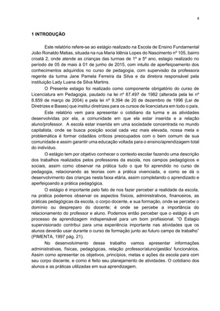 4
1 INTRODUÇÃO
Este relatório refere-se ao estágio realizado na Escola de Ensino Fundamental
João Ronaldo Matias, situada na rua Maria Idênia Lopes do Nascimento nº 105, bairro
croatá 2, onde atende as crianças das turmas de 1º a 5º ano, estagio realizado no
período de 05 de maio à 01 de junho de 2015, com intuito de aperfeiçoamento dos
conhecimentos adquiridos no curso de pedagogia, com supervisão da professora
regente da turma Jane Pamela Ferreira da Silva e da diretora responsável pela
instituição Lady Luana da Silva Martins.
O Presente estagio foi realizado como componente obrigatório do curso de
Licenciatura em Pedagogia, pautado na lei nº 87.497 de 1982 (alterada pela lei nº
8.859 de março de 2004) e pela lei nº 9.394 de 20 de dezembro de 1996 (Lei de
Diretrizes e Bases) que institui diretrizes para os cursos de licenciatura em todo o país.
Este relatório vem para apresentar o cotidiano da turma e as atividades
desenvolvidas por ela, a comunidade em que ela estar inserida e a relação
aluno/professor. A escola estar inserida em uma sociedade concentrada no mundo
capitalista, onde se busca posição social cada vez mais elevada, nossa meta e
problemática é formar cidadãos críticos preocupados com o bem comum de sua
comunidade e assim garantir uma educação voltada para o ensino/aprendizagem total
do indivíduo.
O estágio tem por objetivo conhecer o contexto escolar fazendo uma descrição
dos trabalhos realizados pelos professores da escola, nos campos pedagógicos e
sociais, assim como observar na prática tudo o que foi aprendido no curso de
pedagogia, relacionando as teorias com a prática vivenciada, e como se dá o
desenvolvimento das crianças nesta faixa etária, assim completando o aprendizado e
aperfeiçoando a prática pedagógica.
O estágio é importante pelo fato de nos fazer perceber a realidade da escola,
na pratica podemos observar os aspectos físicos, administrativos, financeiros, as
práticas pedagógicas da escola, o corpo docente, e sua formação, onde se percebe o
domínio ou despreparo do docente; é onde se percebe a importância do
relacionamento do professor e aluno. Podemos então perceber que o estágio é um
processo de aprendizagem indispensável para um bom profissional. “O Estagio
supervisionado contribui para uma experiência importante nas atividades que os
alunos deverão usar durante o curso de formação junto ao futuro campo de trabalho”
(PIMENTA, 1997 pág. 21).
No desenvolvimento desse trabalho vamos apresentar informações
administrativas, físicas, pedagógicas, relação professor/aluno/gestão/ funcionários.
Assim como apresentar os objetivos, princípios, metas e ações da escola para com
seu corpo discente, e como é feito seu planejamento de atividades. O cotidiano dos
alunos e as práticas utilizadas em sua aprendizagem.
 