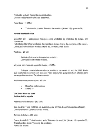 40
Produção textual: Reescrita das produções.
Gênero: Reconto em forma de desenhos.
Para Casa - (10 Min)
 Trabalhando o texto: Reconto da anedota (Anexo 18), questão 06.
Rotina de Matemática
Descritor: 23 – Estabelecer relações entre unidades de medidas de tempo, em
problemas.
Habilidade: Identificar unidades de medida de tempo (hora, dia, semana, mês e ano).
Conteúdo: Unidades de medida: Hora, dia, semana, mês e ano.
Acolhida - 20 Min
Revisão (Retomada do conteúdo anterior).
Correção da atividade de casa.
Vivencia com material concreto (Ação) – 25 Min
Entregar uma tabela aos alunos, contando os meses do ano de 2015. Pedir
que os alunos observem com atenção. Pedir aos alunos que preencham a tabela com
as respostas corretas. Tabela em anexo.
Atividade de representação – 15 Min
 Desafios matemáticos;
 Anexo 37.
Dia 29 de Maio de 2015
Rotina de Português
Acolhida/Roda literária - (10 Min)
Baú literário: Texto histórias em quadrinhos ou tirinhas. Escolhidos pelo professor.
Direcionamento: Continuação da leitura.
Tempo de leitura - (30 Min)
Correção do P/C: Trabalhando o texto “Reconto da anedota” (Anexo 18), questão 06.
Trabalhando o texto: “Reconto da anedota”.
Rotina de leitura:
 