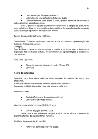41
 Leitura exemplar feita pelo professor.
 Leitura fluente feita pelo aluno, leitura de dupla.
 Questionamentos orais sobre o título, gênero, estrutura, finalidades e
outros possíveis aspectos do texto.
Obs. O professor devera levantar questionamentos e adapta-los a leitura do
texto trabalhado, levando em consideração a realidade de sua sala de aula e criando
outras questões a partir das respostas dos alunos.
Tempo de Aquisição da Escrita - (50 Min)
Culminância: Trabalhos realizados com os textos da semana (apresentação de
ilustração feitas pelos alunos).
Correção.
Obs. Professor, nesse momento explore a oralidade da turma com a leitura e a
exposição das produções textuais, proporcionando as apresentações e exposições
das mesmas.
Para Casa - (10 Min)
 Ditado de palavras retiradas do texto. (Anexo 18).
 Correção.
Rotina de Matemática
Descritor: 23 – Estabelecer relações entre unidades de medidas de tempo, em
problemas.
Habilidade: Relacionar ano/mês, mês/dia, semana/dia, dia/hora.
Conteúdo: Unidade de medida: Hora, dia, semana, mês, ano.
Acolhida - 15 Min
 Revisão (Retomada do conteúdo anterior).
 Correção da atividade de casa.
Vivencia com material concreto (Ação) – 1 hora
 Manual de jogos do PAIC MAIS.
Levar para a sala diferentes relógios e pedir que os alunos observem as
diferentes formas de representar os números.
Atividade de representação – 45 Min
 Reforço do conteúdo proposto o jogo.
 