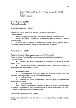 42
 Classe PNLD: pag. 35, questões 01. Pag. 32, questões 02 a 05.
 Anexo 38.
 Trabalhar tabuada.
Dia 01 de Junho de 2015
Rotina de Português
Acolhida/Roda literária - (10 Min)
Baú literário: Texto “Anuncio de vendas”. Escolhidos pelo professor
Direcionamento:
 1º Passo: Peça aos alunos para sentarem no chão em forma de círculo.
 2º Passo: Leve para a sala de aula anúncios de vendas para servir de modelo
para os alunos.
 3º Passo: Leia e explore as informações contidas nesse gênero textual,
juntamente com a importância de alguns itens presentes no mesmo.
Tempo de leitura - (30 Min)
Trabalhando o texto: “Quanto pesa a sua mochila?” (Anexo19).
Rotina de leitura: Predição (É um exercício de antecipação à leitura do texto).
Leitura exemplar:
 Professor leia o texto com entonação – fluência, pois servirá de modelo
para a turma.
 Dinamize este momento com a leitura coletiva, oportunizando os alunos
a mostrarem que aprenderam o modelo.
Compreensão oral:
 Questionamentos feitos pelo professor, 1ª leitura fluente feita pelo
professor e em seguida feita pelo aluno, leitura paragrafada.
 Leitura exemplar.
 Professor leia o texto com entonação e fluência, pois sua leitura servirá
de modelo para turma.
 Leitura pelo aluno.
Obs. Dinamize este momento com a leitura individual, coletiva, oportunizando
os alunos a mostrarem o que aprenderam com a leitura modelo feito por você.
Confirme as hipóteses levantadas pelos alunos.
Tempo de Aquisição da Escrita - (50 Min)
Compreensão da escrita: Texto “Quanto pesa a sua mochila?” (Anexo 19), questões
01 a 04.
 
