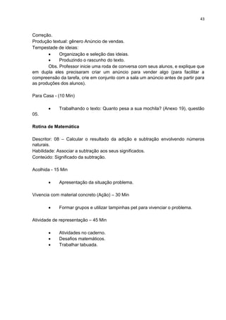 43
Correção.
Produção textual: gênero Anúncio de vendas.
Tempestade de ideias:
 Organização e seleção das ideias.
 Produzindo o rascunho do texto.
Obs. Professor inicie uma roda de conversa com seus alunos, e explique que
em dupla eles precisaram criar um anúncio para vender algo (para facilitar a
compreensão da tarefa, crie em conjunto com a sala um anúncio antes de partir para
as produções dos alunos).
Para Casa - (10 Min)
 Trabalhando o texto: Quanto pesa a sua mochila? (Anexo 19), questão
05.
Rotina de Matemática
Descritor: 08 – Calcular o resultado da adição e subtração envolvendo números
naturais.
Habilidade: Associar a subtração aos seus significados.
Conteúdo: Significado da subtração.
Acolhida - 15 Min
 Apresentação da situação problema.
Vivencia com material concreto (Ação) – 30 Min
 Formar grupos e utilizar tampinhas pet para vivenciar o problema.
Atividade de representação – 45 Min
 Atividades no caderno.
 Desafios matemáticos.
 Trabalhar tabuada.
 