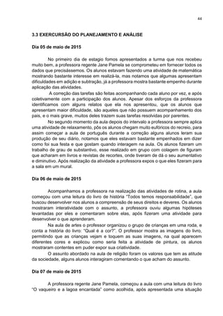 44
3.3 EXERCURSÃO DO PLANEJAMENTO E ANÁLISE
Dia 05 de maio de 2015
No primeiro dia de estagio fomos apresentados a turma que nos recebeu
muito bem, a professora regente Jane Pamela se comprometeu em fornecer todos os
dados que precisássemos. Os alunos estavam fazendo uma atividade de matemática
mostrando bastante interesse em realizá-la, mas notamos que algumas apresentam
dificuldades em adição e subtração, já a professora mostra bastante empenho durante
aplicação das atividades.
A correção das tarefas são feitas acompanhando cada aluno por vez, e após
coletivamente com a participação dos alunos. Apesar dos esforços da professora
identificamos com alguns relatos que ela nos apresentou, que os alunos que
apresentam maior dificuldade, são aqueles que não possuem acompanhamento dos
pais, e o mais grave, muitos deles trazem suas tarefas resolvidas por parentes.
No segundo momento da aula depois do intervalo a professora sempre aplica
uma atividade de relaxamento, pôs os alunos chegam muito eufóricos do recreio, para
assim começar a aula de português durante a correção alguns alunos leram sua
produção de seu diário, notamos que eles estavam bastante empenhados em dizer
como foi sua festa e que gostam quando interagem na aula. Os alunos fizeram um
trabalho de grau de substantivo, esse realizado em grupo com colagem de figuram
que acharam em livros e revistas de recortes, onde tiveram de dá o seu aumentativo
e diminutivo. Após realização da atividade a professora expos o que eles fizeram para
a sala em um mural.
Dia 06 de maio de 2015
Acompanhamos a professora na realização das atividades de rotina, a aula
começou com uma leitura do livro de história “Todos temos responsabilidade”, que
buscou desenvolver nos alunos a compreensão de seus direitos e deveres. Os alunos
mostraram interatividade com o assunto, a professora ouviu algumas hipóteses
levantadas por eles e comentaram sobre elas, após fizeram uma atividade para
desenvolver o que aprenderam.
Na aula de artes o professor organizou o grupo de crianças em uma roda, e
conta a história do livro: “Qual é a cor?”. O professor mostra as imagens do livro,
permitindo que as crianças vejam e toquem as suas imagens, na qual aparecem
diferentes cores e explicou como seria feita a atividade de pintura, os alunos
mostraram contentes em puder expor sua criatividade.
O assunto abordado na aula de religião foram os valores que tem as atitude
da sociedade, alguns alunos interagiram comentando o que acham do assunto.
Dia 07 de maio de 2015
A professora regente Jane Pamela, começou a aula com uma leitura do livro
“O vaqueiro e a lagoa encantada” como acolhida, após apresentada uma situação
 