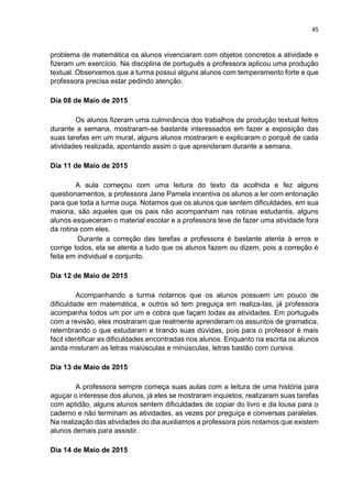 45
problema de matemática os alunos vivenciaram com objetos concretos a atividade e
fizeram um exercício. Na disciplina de português a professora aplicou uma produção
textual. Observamos que a turma possui alguns alunos com temperamento forte e que
professora precisa estar pedindo atenção.
Dia 08 de Maio de 2015
Os alunos fizeram uma culminância dos trabalhos de produção textual feitos
durante a semana, mostraram-se bastante interessados em fazer a exposição das
suas tarefas em um mural, alguns alunos mostraram e explicaram o porquê de cada
atividades realizada, apontando assim o que aprenderam durante a semana.
Dia 11 de Maio de 2015
A aula começou com uma leitura do texto da acolhida e fez alguns
questionamentos, a professora Jane Pamela incentiva os alunos a ler com entonação
para que toda a turma ouça. Notamos que os alunos que sentem dificuldades, em sua
maioria, são aqueles que os pais não acompanham nas rotinas estudantis, alguns
alunos esqueceram o material escolar e a professora teve de fazer uma atividade fora
da rotina com eles.
Durante a correção das tarefas a professora é bastante atenta à erros e
corrige todos, ela se atenta a tudo que os alunos fazem ou dizem, pois a correção é
feita em individual e conjunto.
Dia 12 de Maio de 2015
Acompanhando a turma notamos que os alunos possuem um pouco de
dificuldade em matemática, e outros só tem preguiça em realiza-las, já professora
acompanha todos um por um e cobra que façam todas as atividades. Em português
com a revisão, eles mostraram que realmente aprenderam os assuntos de gramatica,
relembrando o que estudaram e tirando suas dúvidas, pois para o professor é mais
fácil identificar as dificuldades encontradas nos alunos. Enquanto na escrita os alunos
ainda misturam as letras maiúsculas e minúsculas, letras bastão com cursiva.
Dia 13 de Maio de 2015
A professora sempre começa suas aulas com a leitura de uma história para
aguçar o interesse dos alunos, já eles se mostraram inquietos, realizaram suas tarefas
com aptidão, alguns alunos sentem dificuldades de copiar do livro e da lousa para o
caderno e não terminam as atividades, as vezes por preguiça e conversas paralelas.
Na realização das atividades do dia auxiliamos a professora pois notamos que existem
alunos demais para assistir.
Dia 14 de Maio de 2015
 