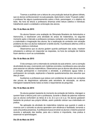 46
Tivemos a acolhida com a leitura de uma produção textual do gênero bilhete,
que os alunos confeccionaram na aula passada. Após leram o texto “O jacaré Julião”,
o professor fez alguns questionamentos sobre o título, personagem, e o objetivo do
texto. Na hora da leitura a professora dinamiza entre leitura coletiva e individual,
trabalhando assim a oralidade e entonação dos alunos.
Dia 15 de Maio de 2015
Os alunos fizeram uma avaliação da Olimpíada Brasileira de Astronáutica e
Astronomia, e resolveram uma atividade do anexo de matemática, no segundo
momento após o intervalo a professora começou contando uma história para aguçar
a criatividade e imaginação dos alunos, fez a explicação do conteúdo com situação
problema do dia e os alunos realizaram a tarefa escrita. O professora alternou entre a
correção coletiva e individual.
Observamos que os alunos gostam quando participam das aulas, mostram
entusiasmo e esforço em responder as respostas, na hora da contação de história
ficam atentos a ouvir as curiosidades.
Dia 18 de Maio de 2015
O dia começou com a retomada do conteúdo da aula anterior, com a correção
da atividade de casa, vivenciando com matérias concretos, à professora usou canudos
para associar os cálculos matemáticos. Observamos que os alunos são ativos durante
a correção participando e vivenciando a atividade, a professora aguça todos a
participarem da correção, explicando e fazendo questionamentos dos assuntos que
eles já viram.
Auxiliamos a professora que estava com problemas de saúde nas correções
das provas de diagnósticos aplicadas pela secretaria de educação, os alunos
interagiram bastante lendo todos os texto e respondendo às perguntas.
Dia 19 de Maio de 2015
Os alunos gostam bastante do momento da contação de história, interagem e
querem fazer a leitura junto com a professora, durante o ditado de palavras notamos
que os alunos confundem as letras (b e d), (b e p) e (d e p). Os alunos gostaram
bastante de produzir seu próprio bilhete, assim poderão colocar sua criatividade em
pratica.
Na aplicação da atividade de matemática notamos que quando é usado a
vivencia com o concreto os alunos aprendem com eficiência e facilidade, tornando a
aula uma pratica prazerosa. A professora busca envolver os alunos o máximo possível
durante a aplicação das tarefas, para ela o teórico é importante, mas pratica é
essencial na aprendizagem.
Dia 20 de Maio de 2015
 