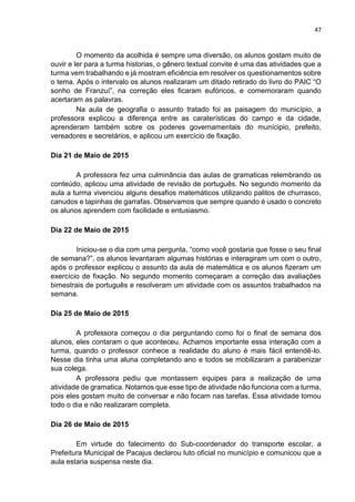 47
O momento da acolhida é sempre uma diversão, os alunos gostam muito de
ouvir e ler para a turma historias, o gênero textual convite é uma das atividades que a
turma vem trabalhando e já mostram eficiência em resolver os questionamentos sobre
o tema. Após o intervalo os alunos realizaram um ditado retirado do livro do PAIC “O
sonho de Franzuí”, na correção eles ficaram eufóricos, e comemoraram quando
acertaram as palavras.
Na aula de geografia o assunto tratado foi as paisagem do município, a
professora explicou a diferença entre as caraterísticas do campo e da cidade,
aprenderam também sobre os poderes governamentais do munícipio, prefeito,
vereadores e secretários, e aplicou um exercício de fixação.
Dia 21 de Maio de 2015
A professora fez uma culminância das aulas de gramaticas relembrando os
conteúdo, aplicou uma atividade de revisão de português. No segundo momento da
aula a turma vivenciou alguns desafios matemáticos utilizando palitos de churrasco,
canudos e tapinhas de garrafas. Observamos que sempre quando é usado o concreto
os alunos aprendem com facilidade e entusiasmo.
Dia 22 de Maio de 2015
Iniciou-se o dia com uma pergunta, “como você gostaria que fosse o seu final
de semana?”, os alunos levantaram algumas histórias e interagiram um com o outro,
após o professor explicou o assunto da aula de matemática e os alunos fizeram um
exercício de fixação. No segundo momento começaram a correção das avaliações
bimestrais de português e resolveram um atividade com os assuntos trabalhados na
semana.
Dia 25 de Maio de 2015
A professora começou o dia perguntando como foi o final de semana dos
alunos, eles contaram o que aconteceu. Achamos importante essa interação com a
turma, quando o professor conhece a realidade do aluno é mais fácil entendê-lo.
Nesse dia tinha uma aluna completando ano e todos se mobilizaram a parabenizar
sua colega.
A professora pediu que montassem equipes para a realização de uma
atividade de gramatica. Notamos que esse tipo de atividade não funciona com a turma,
pois eles gostam muito de conversar e não focam nas tarefas. Essa atividade tomou
todo o dia e não realizaram completa.
Dia 26 de Maio de 2015
Em virtude do falecimento do Sub-coordenador do transporte escolar, a
Prefeitura Municipal de Pacajus declarou luto oficial no município e comunicou que a
aula estaria suspensa neste dia.
 