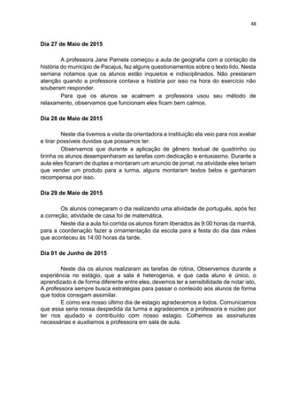 48
Dia 27 de Maio de 2015
A professora Jane Pamela começou a aula de geografia com a contação da
história do munícipio de Pacajus, fez alguns questionamentos sobre o texto lido. Nesta
semana notamos que os alunos estão inquietos e indisciplinados. Não prestaram
atenção quando a professora contava a história por isso na hora do exercício não
souberam responder.
Para que os alunos se acalmem a professora usou seu método de
relaxamento, observamos que funcionam eles ficam bem calmos.
Dia 28 de Maio de 2015
Neste dia tivemos a visita da orientadora a instituição ela veio para nos avaliar
e tirar possíveis duvidas que possamos ter.
Observamos que durante a aplicação de gênero textual de quadrinho ou
tirinha os alunos desempenharam as tarefas com dedicação e entusiasmo. Durante a
aula eles ficaram de duplas e montaram um anuncio de jornal, na atividade eles teriam
que vender um produto para a turma, alguns montaram textos belos e ganharam
recompensa por isso.
Dia 29 de Maio de 2015
Os alunos começaram o dia realizando uma atividade de português, após fez
a correção, atividade de casa foi de matemática.
Neste dia a aula foi corrida os alunos foram liberados às 9:00 horas da manhã,
para a coordenação fazer a ornamentação da escola para a festa do dia das mães
que aconteceu às 14:00 horas da tarde.
Dia 01 de Junho de 2015
Neste dia os alunos realizaram as tarefas de rotina, Observemos durante a
experiência no estágio, que a sala é heterogenia, e que cada aluno é único, o
aprendizado é de forma diferente entre eles, devemos ter a sensibilidade de notar isto,
A professora sempre busca estratégias para passar o conteúdo aos alunos de forma
que todos consigam assimilar.
E como era nosso último dia de estagio agradecemos a todos. Comunicamos
que essa seria nossa despedida da turma e agradecemos a professora e núcleo por
ter nos ajudado e contribuído com nosso estagio. Colhemos as assinaturas
necessárias e auxiliamos a professora em sala de aula.
 