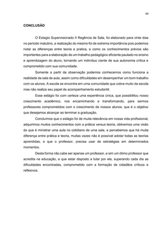 49
CONCLUSÃO
O Estagio Supervisionado II Regência de Sala, foi elaborado para vinte dias
no período matutino, a realização do mesmo foi de extrema importância pois podemos
notar as diferenças entre teoria e pratica, e como os conhecimentos prévios são
importantes para a elaboração de um trabalho pedagógico eficiente pautado no ensino
e aprendizagem do aluno, tornando um indivíduo ciente de sua autonomia crítica e
comprometido com sua comunidade.
Somente a partir da observação podemos conhecemos como funciona a
realidade da sala de aula, assim como dificuldades em desempenhar um bom trabalho
com os alunos. A escola se encontra em uma comunidade que cobra muito da escola
mas não realiza seu papel de acompanhamento estudantil.
Esse estágio foi com certeza uma experiência única, que possibilitou nosso
crescimento acadêmico, nos encaminhando e transformando, para sermos
professores comprometidos com o crescimento de nossos alunos, que é o objetivo
que desejamos alcançar ao terminar a graduação.
Concluímos que o estágio foi de muita relevância em nossa vida profissional,
adquirimos muitos conhecimentos com a prática versus teoria, obtivemos uma visão
do que é ministrar uma aula no cotidiano de uma sala, e percebemos que há muita
diferença entre prática e teoria, muitas vezes não é possível adotar todas as teorias
aprendidas, e que o professor, precisa usar de estratégias em determinados
momentos.
Desta forma não cabe ser apenas um professor, e sim um ótimo professor que
acredita na educação, e que estar disposto a lutar por ela, superando cada dia as
dificuldades encontradas, comprometido com a formação de cidadãos críticos e
reflexivos.
 