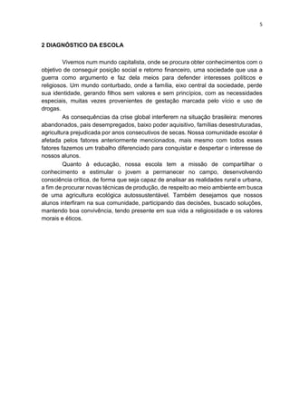 5
2 DIAGNÓSTICO DA ESCOLA
Vivemos num mundo capitalista, onde se procura obter conhecimentos com o
objetivo de conseguir posição social e retorno financeiro, uma sociedade que usa a
guerra como argumento e faz dela meios para defender interesses políticos e
religiosos. Um mundo conturbado, onde a família, eixo central da sociedade, perde
sua identidade, gerando filhos sem valores e sem princípios, com as necessidades
especiais, muitas vezes provenientes de gestação marcada pelo vício e uso de
drogas.
As consequências da crise global interferem na situação brasileira: menores
abandonados, pais desempregados, baixo poder aquisitivo, famílias desestruturadas,
agricultura prejudicada por anos consecutivos de secas. Nossa comunidade escolar é
afetada pelos fatores anteriormente mencionados, mais mesmo com todos esses
fatores fazemos um trabalho diferenciado para conquistar e despertar o interesse de
nossos alunos.
Quanto à educação, nossa escola tem a missão de compartilhar o
conhecimento e estimular o jovem a permanecer no campo, desenvolvendo
consciência crítica, de forma que seja capaz de analisar as realidades rural e urbana,
a fim de procurar novas técnicas de produção, de respeito ao meio ambiente em busca
de uma agricultura ecológica autossustentável. Também desejamos que nossos
alunos interfiram na sua comunidade, participando das decisões, buscado soluções,
mantendo boa convivência, tendo presente em sua vida a religiosidade e os valores
morais e éticos.
 