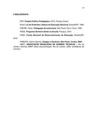 50
5 BIBLIOGRAFIA
PPP, Projeto Político Pedagógico, 2015. Pacajus Ceará
Brasil, Lei de Diretrizes e Bases da Educação Nacional. Brasília/DF: 1996.
FREIRE, Paulo. Pedagogia da autonomia. São Paulo: Paz e Terra, 1996.
PDDE, Programa Dinheiro Direto na Escola. Pacajus, 2014.
FNDE, Fundo Nacional de Desenvolvimento da Educação. Brasília/DF:
2012
PIMENTA, Selma Garrido. Estágio e Docência. São Paulo. Cortez, 2004.
ABNT, ASSOCIAÇÃO BRASILEIRA DE NORMAS TÉCNICAS – Rio de
Janeiro. Normas ABNT sobre documentação. Rio de Janeiro, 2000. (Coletânea de
normas).
 
