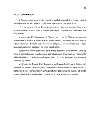 51
6 AGRADECIMENTOS
A Deus primeiramente por ter guardado, cuidado e guiado todos meus passos
nessa jornada, por seu amor incondicional e imenso para com seus filhos.
A meu esposo Antônio Domingos Araújo, por ser meu companheiro, e ter
ajudado quando estava difícil conseguir prosseguir, e nunca ter reclamado das
dificuldades.
A meus pais: Euzilene Alves da Silva e Luís Lopes da Silva por sempre me
incentivarem a estudar e correr atrás da minha carreira, por terem me dado tudo: a
vida, muito amor, educação, apoio moral e psicológico. Aos meus irmãos, que sempre
acreditaram em mim, apoiaram-me e me incentivaram
Agradeço a minha orientadora pelas horas dedicadas a me orientar, tanto de
forma presencial quanto virtualmente, e as minha amigas Erica Maria do Nascimento
e Maria Lucivânia por estarem comigo durante todo o curso, ajudado e incentivando a
continuar a jornada.
A diretora da Escola Joao Ronaldo à professora Ledy Luana Matias, por
contribuir na minha formação profissional ensinando e dividindo suas experiências. E
a professora Jane Pamela Ferreira Lima, pelo tempo dedicado a me ajudar e por dividir
seus conhecimentos, auxiliando e contribuindo durante a vigente do estágio.
 