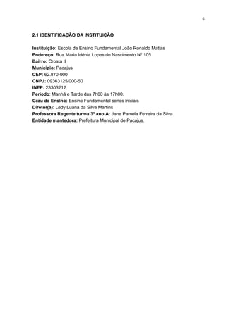 6
2.1 IDENTIFICAÇÃO DA INSTITUIÇÃO
Instituição: Escola de Ensino Fundamental João Ronaldo Matias
Endereço: Rua Maria Idênia Lopes do Nascimento Nº 105
Bairro: Croatá II
Município: Pacajus
CEP: 62.870-000
CNPJ: 09363125/000-50
INEP: 23303212
Período: Manhã e Tarde das 7h00 às 17h00.
Grau de Ensino: Ensino Fundamental series iniciais
Diretor(a): Ledy Luana da Silva Martins
Professora Regente turma 3º ano A: Jane Pamela Ferreira da Silva
Entidade mantedora: Prefeitura Municipal de Pacajus.
 