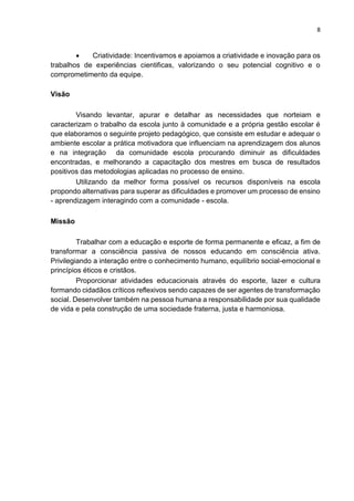 8
 Criatividade: Incentivamos e apoiamos a criatividade e inovação para os
trabalhos de experiências cientificas, valorizando o seu potencial cognitivo e o
comprometimento da equipe.
Visão
Visando levantar, apurar e detalhar as necessidades que norteiam e
caracterizam o trabalho da escola junto à comunidade e a própria gestão escolar é
que elaboramos o seguinte projeto pedagógico, que consiste em estudar e adequar o
ambiente escolar a prática motivadora que influenciam na aprendizagem dos alunos
e na integração da comunidade escola procurando diminuir as dificuldades
encontradas, e melhorando a capacitação dos mestres em busca de resultados
positivos das metodologias aplicadas no processo de ensino.
Utilizando da melhor forma possível os recursos disponíveis na escola
propondo alternativas para superar as dificuldades e promover um processo de ensino
- aprendizagem interagindo com a comunidade - escola.
Missão
Trabalhar com a educação e esporte de forma permanente e eficaz, a fim de
transformar a consciência passiva de nossos educando em consciência ativa.
Privilegiando a interação entre o conhecimento humano, equilíbrio social-emocional e
princípios éticos e cristãos.
Proporcionar atividades educacionais através do esporte, lazer e cultura
formando cidadãos críticos reflexivos sendo capazes de ser agentes de transformação
social. Desenvolver também na pessoa humana a responsabilidade por sua qualidade
de vida e pela construção de uma sociedade fraterna, justa e harmoniosa.
 
