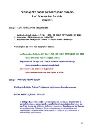 9	/	1
EXPLICAÇÕES SOBRE O PROCESSO DE ESTÁGIO
Prof. Dr. André Luiz Battaiola
30/04/2013
Estágio – LEIS, NORMATIVAS e REGIMENTO
1. Lei Federal do Estágio - LEI No 11.788, DE 25 DE SETEMBRO DE 2008
2. Normativa UFPR - Resolução 19/90-CEPE
3. Regimento de Estágio dos Cursos do Departamento de Design
Convenções de cores nas descrições abaixo
Lei Federal do Estágio - LEI No 11.788, DE 25 DE SETEMBRO DE 2008
(texto em verde nas descrições abaixo)
Regimento de Estágio dos Cursos do Departamento de Design
(texto em azul nas descrições abaixo)
Observações do professor-supervisor
(texto em vermelho nas descrições abaixo)
Estágio – PROJETO PEDAGÓGICO
Política de Estágio, Prática Profissional e Atividades Complementares
REGULAMENTAÇÃO DO ESTÁGIO
O Estágio Supervisionado é um componente curricular direcionado à
consolidação dos desempenhos profissionais desejados, inerentes ao
perfil do formando. O Curso de Design possui um Regulamento de Estágio
aprovado por seu Colegiado Superior Acadêmico em suas diferentes
modalidades de operacionalização, contendo critérios, procedimentos e
mecanismos de avaliação.
 