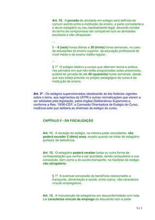 9	/	3
Art. 10. A jornada de atividade em estágio será definida de
comum acordo entre a instituição de ensino, a parte concedente e
o aluno estagiário ou seu representante legal, devendo constar
do termo de compromisso ser compatível com as atividades
escolares e não ultrapassar:
...
II – 6 (seis) horas diárias e 30 (trinta) horas semanais, no caso
de estudantes do ensino superior, da educação profissional de
nível médio e do ensino médio regular.
...
§ 1o
O estágio relativo a cursos que alternam teoria e prática,
nos períodos em que não estão programadas aulas presenciais,
poderá ter jornada de até 40 (quarenta) horas semanais, desde
que isso esteja previsto no projeto pedagógico do curso e da
instituição de ensino.
Art. 3º - Os estágios supervisionados obedecerão às leis federais vigentes
sobre o tema, aos regimentos da UFPR e outras normalizações que vierem a
ser adotadas pela legislação, pelos órgãos Deliberativos Superiores e,
conforme a Res. 19/90-CEP, a Comissão Orientadora de Estágio do Curso,
instância esta que delibera as diretrizes de estágio do curso;
CAPÍTULO V - DA FISCALIZAÇÃO
Art. 11. A duração do estágio, na mesma parte concedente, não
poderá exceder 2 (dois) anos, exceto quando se tratar de estagiário
portador de deficiência.
Art. 12. O estagiário poderá receber bolsa ou outra forma de
contraprestação que venha a ser acordada, sendo compulsória a sua
concessão, bem como a do auxílio-transporte, na hipótese de estágio
não obrigatório.
§ 1o
A eventual concessão de benefícios relacionados a
transporte, alimentação e saúde, entre outros, não caracteriza
vínculo empregatício.
Art. 15. A manutenção de estagiários em desconformidade com esta
Lei caracteriza vínculo de emprego do educando com a parte
 
