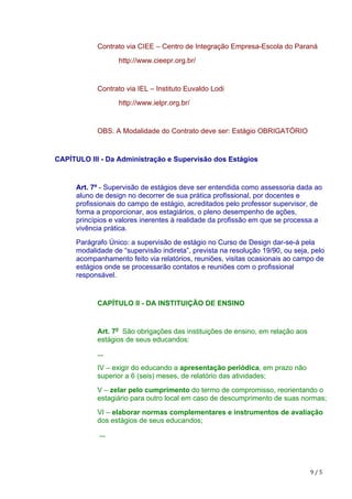 9	/	5
Contrato via CIEE – Centro de Integração Empresa-Escola do Paraná
http://www.cieepr.org.br/
Contrato via IEL – Instituto Euvaldo Lodi
http://www.ielpr.org.br/
OBS. A Modalidade do Contrato deve ser: Estágio OBRIGATÓRIO
CAPÍTULO III - Da Administração e Supervisão dos Estágios
Art. 7º - Supervisão de estágios deve ser entendida como assessoria dada ao
aluno de design no decorrer de sua prática profissional, por docentes e
profissionais do campo de estágio, acreditados pelo professor supervisor, de
forma a proporcionar, aos estagiários, o pleno desempenho de ações,
princípios e valores inerentes à realidade da profissão em que se processa a
vivência prática.
Parágrafo Único: a supervisão de estágio no Curso de Design dar-se-á pela
modalidade de “supervisão indireta”, prevista na resolução 19/90, ou seja, pelo
acompanhamento feito via relatórios, reuniões, visitas ocasionais ao campo de
estágios onde se processarão contatos e reuniões com o profissional
responsável.
CAPÍTULO II - DA INSTITUIÇÃO DE ENSINO
Art. 7o
São obrigações das instituições de ensino, em relação aos
estágios de seus educandos:
...
IV – exigir do educando a apresentação periódica, em prazo não
superior a 6 (seis) meses, de relatório das atividades;
V – zelar pelo cumprimento do termo de compromisso, reorientando o
estagiário para outro local em caso de descumprimento de suas normas;
VI – elaborar normas complementares e instrumentos de avaliação
dos estágios de seus educandos;
...
 