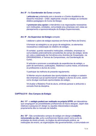 9	/	6
Art. 8º - Ao Coordenador do Curso compete:
I.articular-se juntamente com o docente e o Centro Acadêmico de
Desenho Industrial – CADI, objetivando vincular o estágio ao conteúdo
didático-pedagógico do Curso de Design;
II.promover e/ou apoiar o intercâmbio e as negociações necessárias
com instituições, entidades, comunidade e/ou empresas com vistas ao
planejamento e operacionalização do Estágio Supervisionado;
Art. 9º - Ao Supervisor de Estágio compete:
I.elaborar o plano de estágio expresso em forma de Plano de Ensino;
II.fornecer ao estagiário ou ao grupo de estagiários, os elementos
necessários à elaboração do relatório de estágio;
III.contatar, quando necessário instituições, entidades, empresas ou
comunidades potencialmente concedentes de campo de estágio, tendo
em vista a celebração de Convênios e/ou Acordos de Cooperação, via
PROGRAD/NAA, e Termos de Compromisso, via Coordenação de
Curso;
IV.articular e promover a socialização de experiências de estágio, a
partir de seminários, publicações, relatórios e outros meios, envolvendo
os professores e alunos do curso;
V.participar da melhoria do presente regulamento;
VI.Manter arquivo atualizado das oportunidades de estágio e cadastro
das empresas que já oportunizaram estágios a alunos do curso, assim
como divulgar eventuais oportunidades de estágio;
VII.Avaliar o Relatório Final do aluno, emitindo parecer e atribuindo o
conceito final da disciplina.
CAPÍTULO IV - Dos Campos de Estágio
Art. 11º - o estágio poderá ser realizado na própria UFPR, em laboratórios
que congreguem as possibilidades profissionais do futuro designer, sejam elas
relativas à pesquisa em design ou aquelas relacionadas à atuação
propriamente dita no mercado de trabalho.
Art. 12º - São considerados campos de estágio em design o trabalho,
remunerado ou não, junto a profissionais liberais assim como junto às
entidades de direito privado, os órgãos da administração pública, as
instituições de ensino, as organizações não governamentais, a comunidade em
 