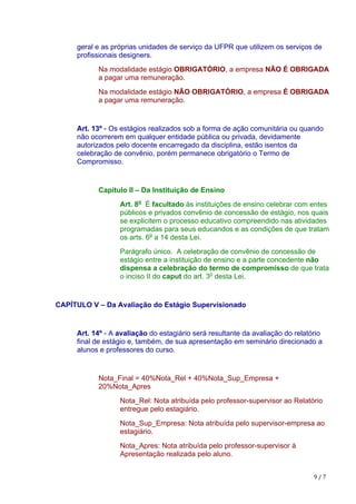 9	/	7
geral e as próprias unidades de serviço da UFPR que utilizem os serviços de
profissionais designers.
Na modalidade estágio OBRIGATÓRIO, a empresa NÃO É OBRIGADA
a pagar uma remuneração.
Na modalidade estágio NÃO OBRIGATÓRIO, a empresa É OBRIGADA
a pagar uma remuneração.
Art. 13º - Os estágios realizados sob a forma de ação comunitária ou quando
não ocorrerem em qualquer entidade pública ou privada, devidamente
autorizados pelo docente encarregado da disciplina, estão isentos da
celebração de convênio, porém permanece obrigatório o Termo de
Compromisso.
Capítulo II – Da Instituição de Ensino
Art. 8o
É facultado às instituições de ensino celebrar com entes
públicos e privados convênio de concessão de estágio, nos quais
se explicitem o processo educativo compreendido nas atividades
programadas para seus educandos e as condições de que tratam
os arts. 6o
a 14 desta Lei.
Parágrafo único. A celebração de convênio de concessão de
estágio entre a instituição de ensino e a parte concedente não
dispensa a celebração do termo de compromisso de que trata
o inciso II do caput do art. 3o
desta Lei.
CAPÍTULO V – Da Avaliação do Estágio Supervisionado
Art. 14º - A avaliação do estagiário será resultante da avaliação do relatório
final de estágio e, também, de sua apresentação em seminário direcionado a
alunos e professores do curso.
Nota_Final = 40%Nota_Rel + 40%Nota_Sup_Empresa +
20%Nota_Apres
Nota_Rel: Nota atribuída pelo professor-supervisor ao Relatório
entregue pelo estagiário.
Nota_Sup_Empresa: Nota atribuída pelo supervisor-empresa ao
estagiário.
Nota_Apres: Nota atribuída pelo professor-supervisor à
Apresentação realizada pelo aluno.
 